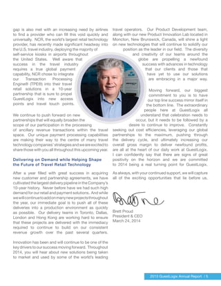 2013 GuestLogix Annual Report / 5
gap is also met with an increasing need by airlines
to find a provider who can fill this void quickly and
universally. NCR, the world’s largest retail technology
provider, has recently made significant headway into
the U.S. travel industry, deploying the majority of
self-service kiosks in airports throughout
the United States. Well aware that
success in the travel industry
requires a true global payment
capability, NCR chose to integrate
our Transaction Processing
Engine® (TPE®) into their travel
retail solutions in a 10-year
partnership that is sure to propel
GuestLogix into new access
points and travel touch points.
We continue to push forward on new
partnerships that will equally broaden the
scope of our participation in the processing
of ancillary revenue transactions within the travel
space. Our unique payment processing capabilities
are making their way to the centre of many travel
technologycompanies’strategiesandweareexcitedto
share those with you all throughout this upcoming year.
Delivering on Demand while Helping Shape
the Future of Travel Retail Technology
After a year filled with great success in acquiring
new customer and partnership agreements, we have
cultivatedthelargestdeliverypipelineintheCompany’s
10-year history. Never before have we had such high
demand for our retail and payment solutions. And while
wewillcontinuetoaddonmanynewprojectsthroughout
the year, our immediate goal is to push all of these
deliveries into a production environment as quickly
as possible. Our delivery teams in Toronto, Dallas,
London and Hong Kong are working hard to ensure
that these projects are delivered with the immediacy
required to continue to build on our consistent
revenue growth over the past several quarters.
Innovation has been and will continue to be one of the
keydriverstooursuccessmovingforward. Throughout
2014, you will hear about new solutions being taken
to market and used by some of the world’s leading
travel operators. Our Product Development team,
along with our new Product Innovation Lab located in
Moncton, New Brunswick, Canada, will shine a light
on new technologies that will continue to solidify our
position as the leader in our field. The diversity
and creativity of our teams around the
globe are propelling a newfound
success with advances in technology
that our clients and those that
have yet to use our solutions
are embracing in a major way.
Moving forward, our biggest
commitment to you is to have
our top line success mirror itself in
the bottom line. The extraordinary
people here at GuestLogix all
understand that celebration needs to
occur, but it needs to be followed by a
desire to continue to improve. Constantly
seeking out cost efficiencies, leveraging our global
partnerships to the maximum, pushing through
the delivery cycle, and ultimately increasing our
overall gross margin to deliver newfound profits,
are all at the heart of our daily work at GuestLogix.
I can confidently say that there are signs of great
positivity on the horizon and we are committed
to 2014 being a real turning point for GuestLogix.
As always, with your continued support, we will capture
all of the exciting opportunities that lie before us.
Brett Proud
President & CEO
March 24, 2014
 