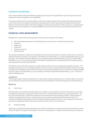  
	
  
CORPORATE	
  GOVERNANCE	
  
	
  
The	
  Company’s	
  Board	
  of	
  Directors	
  follows	
  accepted	
  corporate	
  governance	
  guidelines	
  for	
  public	
  companies	
  to	
  ensure	
  
transparency	
  and	
  accountability	
  to	
  its	
  shareholders.	
  
	
  
The	
  Audit	
  Committee	
  of	
  the	
  Company	
  fulfills	
  its	
  role	
  of	
  ensuring	
  the	
  integrity	
  of	
  the	
  reported	
  information	
  through	
  its	
  
review	
  of	
  the	
  interim	
  and	
  audited	
  annual	
  financial	
  statements	
  prior	
  to	
  their	
  submission	
  to	
  the	
  Board	
  of	
  Directors	
  for	
  
approval.	
  The	
  Audit	
  Committee	
  meets	
  with	
  management	
  and	
  the	
  external	
  auditors	
  of	
  the	
  Company	
  on	
  a	
  quarterly	
  basis	
  
to	
  review	
  the	
  financial	
  statements,	
  including	
  the	
  MD&A,	
  and	
  to	
  discuss	
  other	
  financial,	
  operating	
  and	
  internal	
  control	
  
matters.	
  
	
  
FINANCIAL RISK MANAGEMENT
Management	
  is	
  responsible	
  for	
  developing	
  and	
  monitoring	
  the	
  Company’s	
  risk	
  strategy.	
  
	
  
• We	
  have	
  identified	
  exposure	
  from	
  the	
  following	
  risks	
  as	
  a	
  result	
  of	
  our	
  use	
  of	
  financial	
  instruments:	
  
• credit	
  risk	
  
• liquidity	
  risk	
  
• market	
  risk	
  
• foreign	
  currency	
  risk	
  
• interest	
  rate	
  risk	
  
	
  
The	
  Company	
  establishes	
  an	
  allowance	
  for	
  doubtful	
  accounts	
  that	
  corresponds	
  to	
  the	
  specific	
  credit	
  risk	
  of	
  its	
  customers,	
  
historical	
  trends	
  and	
  economic	
  circumstances.	
  The	
  allowance	
  as	
  at	
  December	
  31,	
  2013	
  was	
  $508,728	
  (December	
  31,	
  2012	
  -­‐	
  
$632,656).	
  The	
  Company	
  reduced	
  its	
  allowance	
  by	
  $123,928	
  during	
  year	
  ended	
  December	
  31,	
  2013	
  (13	
  months	
  ended	
  
December	
  31,	
  2012	
  -­‐	
  $427,022)	
  representing	
  a	
  write-­‐down	
  of	
  certain	
  past	
  due	
  receivables	
  that	
  were	
  considered	
  to	
  be	
  at	
  
risk	
  and	
  perceived	
  not	
  to	
  be	
  fully	
  collectible.	
  
	
  
The	
  definition	
  of	
  amounts	
  that	
  are	
  past	
  due	
  is	
  determined	
  by	
  reference	
  to	
  terms	
  agreed	
  with	
  individual	
  customers.	
  	
  The	
  
Company	
  reviews	
  its	
  accounts	
  receivable	
  quarterly	
  and	
  reduces	
  amounts	
  to	
  their	
  expected	
  realizable	
  values	
  by	
  providing	
  
an	
  allowance	
  for	
  doubtful	
  accounts	
  when	
  the	
  account	
  may	
  not	
  be	
  fully	
  collectible.	
  Our	
  normal	
  terms	
  for	
  trade	
  receivables	
  
are	
  30	
  to	
  45	
  days.	
  	
  As	
  at	
  December	
  31,	
  2013	
  our	
  largest	
  5	
  customers	
  represented	
  61%	
  (December	
  31,	
  2012	
  -­‐	
  62%)	
  of	
  our	
  
trade	
  receivable	
  balance.	
  
	
  
Liquidity	
  risk	
  
The	
  Company	
  believes	
  that	
  at	
  the	
  present	
  time	
  it	
  does	
  not	
  face	
  significant	
  liquidity	
  risk	
  as	
  it	
  has	
  been	
  able	
  to	
  continue	
  to	
  
source	
  funding	
  for	
  its	
  point-­‐of-­‐sale	
  hand-­‐held	
  devices	
  and	
  its	
  development	
  initiatives	
  through	
  lease	
  and	
  debt	
  financing.	
  
	
  
Market	
  risk	
  
	
  
(a)	
   Interest	
  rate	
  
	
  
Cash	
  equivalents	
  and	
  restricted	
  cash	
  equivalents	
  are	
  invested	
  in	
  money	
  market	
  instruments	
  of	
  maturities	
  up	
  to	
  30	
  days.	
  	
  
Consequently,	
  GuestLogix	
  is	
  exposed	
  to	
  interest	
  rate	
  risk	
  as	
  a	
  result	
  of	
  holding	
  investments	
  of	
  varying	
  maturities.	
  	
  The	
  
fair	
  value	
  of	
  investments,	
  as	
  well	
  as	
  the	
  investment	
  income	
  derived	
  from	
  the	
  investment	
  portfolio,	
  will	
  fluctuate	
  with	
  
changes	
  in	
  prevailing	
  interest	
  rates.	
  	
  GuestLogix	
  does	
  not	
  use	
  interest	
  rate	
  derivative	
  financial	
  instruments	
  in	
  its	
  
investment	
  portfolio	
  but	
  periodically	
  invests	
  in	
  Canadian	
  Schedule	
  A	
  bank	
  instruments.	
  	
  The	
  Company	
  does	
  not	
  believe	
  
that	
  there	
  is	
  a	
  significant	
  interest	
  rate	
  risk,	
  due	
  to	
  the	
  short-­‐term	
  nature	
  of	
  its	
  investments.	
  
	
  
(b)	
   Foreign	
  exchange	
  
	
  
GuestLogix	
  is	
  exposed	
  to	
  foreign	
  exchange	
  risk	
  as	
  a	
  result	
  of	
  transactions	
  in	
  currencies	
  other	
  than	
  its	
  functional	
  currency	
  
of	
  the	
  U.S.	
  dollar.	
  The	
  majority	
  of	
  GuestLogix’	
  revenues	
  are	
  transacted	
  in	
  U.S.	
  Dollars,	
  Euros	
  and	
  Sterling.	
  	
  Purchases	
  of	
  
50 / 2013 GuestLogix Annual Report
 