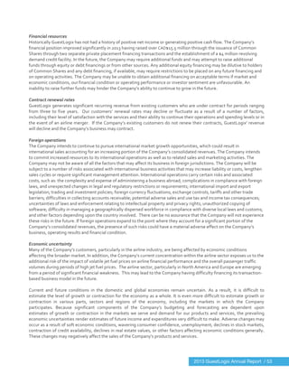  
	
  
Financial	
  resources	
  
Historically	
  GuestLogix	
  has	
  not	
  had	
  a	
  history	
  of	
  positive	
  net	
  income	
  or	
  generating	
  positive	
  cash	
  flow.	
  The	
  Company’s	
  
financial	
  position	
  improved	
  significantly	
  in	
  2013	
  having	
  raised	
  over	
  CAD$15.5	
  million	
  through	
  the	
  issuance	
  of	
  Common	
  
Shares	
  through	
  two	
  separate	
  private	
  placement	
  financing	
  transactions	
  and	
  the	
  establishment	
  of	
  a	
  $4	
  million	
  revolving	
  
demand	
  credit	
  facility.	
  In	
  the	
  future,	
  the	
  Company	
  may	
  require	
  additional	
  funds	
  and	
  may	
  attempt	
  to	
  raise	
  additional	
  
funds	
  through	
  equity	
  or	
  debt	
  financings	
  or	
  from	
  other	
  sources.	
  Any	
  additional	
  equity	
  financing	
  may	
  be	
  dilutive	
  to	
  holders	
  
of	
  Common	
  Shares	
  and	
  any	
  debt	
  financing,	
  if	
  available,	
  may	
  require	
  restrictions	
  to	
  be	
  placed	
  on	
  any	
  future	
  financing	
  and	
  
on	
  operating	
  activities.	
  The	
  Company	
  may	
  be	
  unable	
  to	
  obtain	
  additional	
  financing	
  on	
  acceptable	
  terms	
  if	
  market	
  and	
  
economic	
  conditions,	
  our	
  financial	
  condition	
  or	
  operating	
  performance	
  or	
  investor	
  sentiment	
  are	
  unfavourable.	
  An	
  
inability	
  to	
  raise	
  further	
  funds	
  may	
  hinder	
  the	
  Company’s	
  ability	
  to	
  continue	
  to	
  grow	
  in	
  the	
  future.	
  
	
  
Contract	
  renewal	
  rates	
  
GuestLogix	
  generates	
  significant	
  recurring	
  revenue	
  from	
  existing	
  customers	
  who	
  are	
  under	
  contract	
  for	
  periods	
  ranging	
  
from	
   three	
   to	
   five	
   years.	
   	
   Our	
   customers’	
   renewal	
   rates	
   may	
   decline	
   or	
   fluctuate	
   as	
   a	
   result	
   of	
   a	
   number	
   of	
   factors,	
  
including	
  their	
  level	
  of	
  satisfaction	
  with	
  the	
  services	
  and	
  their	
  ability	
  to	
  continue	
  their	
  operations	
  and	
  spending	
  levels	
  or	
  in	
  
the	
  event	
  of	
  an	
  airline	
  merger.	
  	
  If	
  the	
  Company’s	
  existing	
  customers	
  do	
  not	
  renew	
  their	
  contracts,	
  GuestLogix’	
  revenue	
  
will	
  decline	
  and	
  the	
  Company’s	
  business	
  may	
  contract.	
  
	
  
Foreign	
  operations	
  
The	
  Company	
  intends	
  to	
  continue	
  to	
  pursue	
  international	
  market	
  growth	
  opportunities,	
  which	
  could	
  result	
  in	
  
international	
  sales	
  accounting	
  for	
  an	
  increasing	
  portion	
  of	
  the	
  Company’s	
  consolidated	
  revenues.	
  The	
  Company	
  intends	
  
to	
  commit	
  increased	
  resources	
  to	
  its	
  international	
  operations	
  as	
  well	
  as	
  to	
  related	
  sales	
  and	
  marketing	
  activities.	
  The	
  
Company	
  may	
  not	
  be	
  aware	
  of	
  all	
  the	
  factors	
  that	
  may	
  affect	
  its	
  business	
  in	
  foreign	
  jurisdictions.	
  The	
  Company	
  will	
  be	
  
subject	
  to	
  a	
  number	
  of	
  risks	
  associated	
  with	
  international	
  business	
  activities	
  that	
  may	
  increase	
  liability	
  or	
  costs,	
  lengthen	
  
sales	
  cycles	
  or	
  require	
  significant	
  management	
  attention.	
  International	
  operations	
  carry	
  certain	
  risks	
  and	
  associated	
  
costs,	
  such	
  as:	
  the	
  complexity	
  and	
  expense	
  of	
  administering	
  a	
  business	
  abroad;	
  complications	
  in	
  compliance	
  with	
  foreign	
  
laws,	
  and	
  unexpected	
  changes	
  in	
  legal	
  and	
  regulatory	
  restrictions	
  or	
  requirements;	
  international	
  import	
  and	
  export	
  
legislation;	
  trading	
  and	
  investment	
  policies;	
  foreign	
  currency	
  fluctuations;	
  exchange	
  controls;	
  tariffs	
  and	
  other	
  trade	
  
barriers;	
  difficulties	
  in	
  collecting	
  accounts	
  receivable;	
  potential	
  adverse	
  sales	
  and	
  use	
  tax	
  and	
  income	
  tax	
  consequences;	
  
uncertainties	
  of	
  laws	
  and	
  enforcement	
  relating	
  to	
  intellectual	
  property	
  and	
  privacy	
  rights;	
  unauthorized	
  copying	
  of	
  
software;	
  difficulty	
  in	
  managing	
  a	
  geographically	
  dispersed	
  workforce	
  in	
  compliance	
  with	
  diverse	
  local	
  laws	
  and	
  customs;	
  
and	
  other	
  factors	
  depending	
  upon	
  the	
  country	
  involved.	
  	
  There	
  can	
  be	
  no	
  assurance	
  that	
  the	
  Company	
  will	
  not	
  experience	
  
these	
  risks	
  in	
  the	
  future.	
  If	
  foreign	
  operations	
  expand	
  to	
  the	
  point	
  where	
  they	
  account	
  for	
  a	
  significant	
  portion	
  of	
  the	
  
Company’s	
  consolidated	
  revenues,	
  the	
  presence	
  of	
  such	
  risks	
  could	
  have	
  a	
  material	
  adverse	
  effect	
  on	
  the	
  Company’s	
  
business,	
  operating	
  results	
  and	
  financial	
  condition.	
  
	
  
Economic	
  uncertainty	
  
Many	
  of	
  the	
  Company’s	
  customers,	
  particularly	
  in	
  the	
  airline	
  industry,	
  are	
  being	
  affected	
  by	
  economic	
  conditions	
  
affecting	
  the	
  broader	
  market.	
  In	
  addition,	
  the	
  Company’s	
  current	
  concentration	
  within	
  the	
  airline	
  sector	
  exposes	
  us	
  to	
  the	
  
additional	
  risk	
  of	
  the	
  impact	
  of	
  volatile	
  jet	
  fuel	
  prices	
  on	
  airline	
  financial	
  performance	
  and	
  the	
  overall	
  passenger	
  traffic	
  
volumes	
  during	
  periods	
  of	
  high	
  jet	
  fuel	
  prices.	
  	
  The	
  airline	
  sector,	
  particularly	
  in	
  North	
  America	
  and	
  Europe	
  are	
  emerging	
  
from	
  a	
  period	
  of	
  significant	
  financial	
  weakness.	
  	
  This	
  may	
  lead	
  to	
  the	
  Company	
  having	
  difficulty	
  financing	
  its	
  transaction-­‐
based	
  business	
  model	
  in	
  the	
  future.	
  
	
  
Current	
   and	
   future	
   conditions	
   in	
   the	
   domestic	
   and	
   global	
   economies	
   remain	
   uncertain.	
   As	
   a	
   result,	
   it	
   is	
   difficult	
   to	
  
estimate	
  the	
  level	
  of	
  growth	
  or	
  contraction	
  for	
  the	
  economy	
  as	
  a	
  whole.	
  It	
  is	
  even	
  more	
  difficult	
  to	
  estimate	
  growth	
  or	
  
contraction	
   in	
   various	
   parts,	
   sectors	
   and	
   regions	
   of	
   the	
   economy,	
   including	
   the	
   markets	
   in	
   which	
   the	
   Company	
  
participates.	
   Because	
   significant	
   components	
   of	
   the	
   Company’s	
   budgeting	
   and	
   forecasting	
   are	
   dependent	
   upon	
  
estimates	
  of	
  growth	
  or	
  contraction	
  in	
  the	
  markets	
  we	
  serve	
  and	
  demand	
  for	
  our	
  products	
  and	
  services,	
  the	
  prevailing	
  
economic	
  uncertainties	
  render	
  estimates	
  of	
  future	
  income	
  and	
  expenditures	
  very	
  difficult	
  to	
  make.	
  Adverse	
  changes	
  may	
  
occur	
  as	
  a	
  result	
  of	
  soft	
  economic	
  conditions,	
  wavering	
  consumer	
  confidence,	
  unemployment,	
  declines	
  in	
  stock	
  markets,	
  
contraction	
  of	
  credit	
  availability,	
  declines	
  in	
  real	
  estate	
  values,	
  or	
  other	
  factors	
  affecting	
  economic	
  conditions	
  generally.	
  	
  
These	
  changes	
  may	
  negatively	
  affect	
  the	
  sales	
  of	
  the	
  Company’s	
  products	
  and	
  services.	
   	
  
2013 GuestLogix Annual Report / 53
 