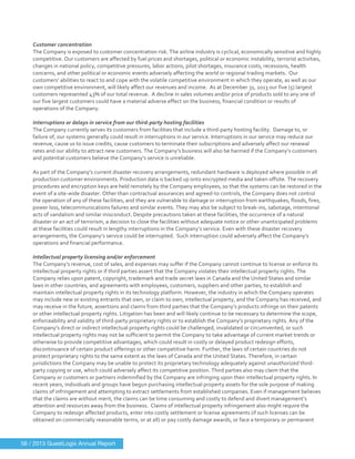  
	
  
Customer	
  concentration	
  
The	
  Company	
  is	
  exposed	
  to	
  customer	
  concentration	
  risk.	
  The	
  airline	
  industry	
  is	
  cyclical,	
  economically	
  sensitive	
  and	
  highly	
  
competitive.	
  Our	
  customers	
  are	
  affected	
  by	
  fuel	
  prices	
  and	
  shortages,	
  political	
  or	
  economic	
  instability,	
  terrorist	
  activities,	
  
changes	
  in	
  national	
  policy,	
  competitive	
  pressures,	
  labor	
  actions,	
  pilot	
  shortages,	
  insurance	
  costs,	
  recessions,	
  health	
  
concerns,	
  and	
  other	
  political	
  or	
  economic	
  events	
  adversely	
  affecting	
  the	
  world	
  or	
  regional	
  trading	
  markets.	
  	
  Our	
  
customers’	
  abilities	
  to	
  react	
  to	
  and	
  cope	
  with	
  the	
  volatile	
  competitive	
  environment	
  in	
  which	
  they	
  operate,	
  as	
  well	
  as	
  our	
  
own	
  competitive	
  environment,	
  will	
  likely	
  affect	
  our	
  revenues	
  and	
  income.	
  	
  As	
  at	
  December	
  31,	
  2013	
  our	
  five	
  (5)	
  largest	
  
customers	
  represented	
  43%	
  of	
  our	
  total	
  revenue.	
  	
  A	
  decline	
  in	
  sales	
  volumes	
  and/or	
  price	
  of	
  products	
  sold	
  to	
  any	
  one	
  of	
  
our	
  five	
  largest	
  customers	
  could	
  have	
  a	
  material	
  adverse	
  effect	
  on	
  the	
  business,	
  financial	
  condition	
  or	
  results	
  of	
  
operations	
  of	
  the	
  Company.	
  	
  	
  
	
  
Interruptions	
  or	
  delays	
  in	
  service	
  from	
  our	
  third-­‐party	
  hosting	
  facilities	
  
The	
  Company	
  currently	
  serves	
  its	
  customers	
  from	
  facilities	
  that	
  include	
  a	
  third-­‐party	
  hosting	
  facility.	
  	
  Damage	
  to,	
  or	
  
failure	
  of,	
  our	
  systems	
  generally	
  could	
  result	
  in	
  interruptions	
  in	
  our	
  service.	
  Interruptions	
  in	
  our	
  service	
  may	
  reduce	
  our	
  
revenue,	
  cause	
  us	
  to	
  issue	
  credits,	
  cause	
  customers	
  to	
  terminate	
  their	
  subscriptions	
  and	
  adversely	
  affect	
  our	
  renewal	
  
rates	
  and	
  our	
  ability	
  to	
  attract	
  new	
  customers.	
  The	
  Company’s	
  business	
  will	
  also	
  be	
  harmed	
  if	
  the	
  Company’s	
  customers	
  
and	
  potential	
  customers	
  believe	
  the	
  Company’s	
  service	
  is	
  unreliable.	
  
	
  
As	
  part	
  of	
  the	
  Company’s	
  current	
  disaster	
  recovery	
  arrangements,	
  redundant	
  hardware	
  is	
  deployed	
  where	
  possible	
  in	
  all	
  
production	
  customer	
  environments.	
  Production	
  data	
  is	
  backed	
  up	
  onto	
  encrypted	
  media	
  and	
  taken	
  offsite.	
  The	
  recovery	
  
procedures	
  and	
  encryption	
  keys	
  are	
  held	
  remotely	
  by	
  the	
  Company	
  employees,	
  so	
  that	
  the	
  systems	
  can	
  be	
  restored	
  in	
  the	
  
event	
  of	
  a	
  site-­‐wide	
  disaster.	
  Other	
  than	
  contractual	
  assurances	
  and	
  agreed-­‐to	
  controls,	
  the	
  Company	
  does	
  not	
  control	
  
the	
  operation	
  of	
  any	
  of	
  these	
  facilities,	
  and	
  they	
  are	
  vulnerable	
  to	
  damage	
  or	
  interruption	
  from	
  earthquakes,	
  floods,	
  fires,	
  
power	
  loss,	
  telecommunications	
  failures	
  and	
  similar	
  events.	
  They	
  may	
  also	
  be	
  subject	
  to	
  break-­‐ins,	
  sabotage,	
  intentional	
  
acts	
  of	
  vandalism	
  and	
  similar	
  misconduct.	
  Despite	
  precautions	
  taken	
  at	
  these	
  facilities,	
  the	
  occurrence	
  of	
  a	
  natural	
  
disaster	
  or	
  an	
  act	
  of	
  terrorism,	
  a	
  decision	
  to	
  close	
  the	
  facilities	
  without	
  adequate	
  notice	
  or	
  other	
  unanticipated	
  problems	
  
at	
  these	
  facilities	
  could	
  result	
  in	
  lengthy	
  interruptions	
  in	
  the	
  Company’s	
  service.	
  Even	
  with	
  these	
  disaster	
  recovery	
  
arrangements,	
  the	
  Company’s	
  service	
  could	
  be	
  interrupted.	
  	
  Such	
  interruption	
  could	
  adversely	
  affect	
  the	
  Company’s	
  
operations	
  and	
  financial	
  performance.	
  
	
  
Intellectual	
  property	
  licensing	
  and/or	
  enforcement	
  
The	
  Company’s	
  revenue,	
  cost	
  of	
  sales,	
  and	
  expenses	
  may	
  suffer	
  if	
  the	
  Company	
  cannot	
  continue	
  to	
  license	
  or	
  enforce	
  its	
  
intellectual	
  property	
  rights	
  or	
  if	
  third	
  parties	
  assert	
  that	
  the	
  Company	
  violates	
  their	
  intellectual	
  property	
  rights.	
  The	
  
Company	
  relies	
  upon	
  patent,	
  copyright,	
  trademark	
  and	
  trade	
  secret	
  laws	
  in	
  Canada	
  and	
  the	
  United	
  States	
  and	
  similar	
  
laws	
  in	
  other	
  countries,	
  and	
  agreements	
  with	
  employees,	
  customers,	
  suppliers	
  and	
  other	
  parties,	
  to	
  establish	
  and	
  
maintain	
  intellectual	
  property	
  rights	
  in	
  its	
  technology	
  platform.	
  However,	
  the	
  industry	
  in	
  which	
  the	
  Company	
  operates	
  
may	
  include	
  new	
  or	
  existing	
  entrants	
  that	
  own,	
  or	
  claim	
  to	
  own,	
  intellectual	
  property,	
  and	
  the	
  Company	
  has	
  received,	
  and	
  
may	
  receive	
  in	
  the	
  future,	
  assertions	
  and	
  claims	
  from	
  third	
  parties	
  that	
  the	
  Company’s	
  products	
  infringe	
  on	
  their	
  patents	
  
or	
  other	
  intellectual	
  property	
  rights.	
  Litigation	
  has	
  been	
  and	
  will	
  likely	
  continue	
  to	
  be	
  necessary	
  to	
  determine	
  the	
  scope,	
  
enforceability	
  and	
  validity	
  of	
  third-­‐party	
  proprietary	
  rights	
  or	
  to	
  establish	
  the	
  Company’s	
  proprietary	
  rights.	
  Any	
  of	
  the	
  
Company’s	
  direct	
  or	
  indirect	
  intellectual	
  property	
  rights	
  could	
  be	
  challenged,	
  invalidated	
  or	
  circumvented,	
  or	
  such	
  
intellectual	
  property	
  rights	
  may	
  not	
  be	
  sufficient	
  to	
  permit	
  the	
  Company	
  to	
  take	
  advantage	
  of	
  current	
  market	
  trends	
  or	
  
otherwise	
  to	
  provide	
  competitive	
  advantages,	
  which	
  could	
  result	
  in	
  costly	
  or	
  delayed	
  product	
  redesign	
  efforts,	
  
discontinuance	
  of	
  certain	
  product	
  offerings	
  or	
  other	
  competitive	
  harm.	
  Further,	
  the	
  laws	
  of	
  certain	
  countries	
  do	
  not	
  
protect	
  proprietary	
  rights	
  to	
  the	
  same	
  extent	
  as	
  the	
  laws	
  of	
  Canada	
  and	
  the	
  United	
  States.	
  Therefore,	
  in	
  certain	
  
jurisdictions	
  the	
  Company	
  may	
  be	
  unable	
  to	
  protect	
  its	
  proprietary	
  technology	
  adequately	
  against	
  unauthorized	
  third-­‐
party	
  copying	
  or	
  use,	
  which	
  could	
  adversely	
  affect	
  its	
  competitive	
  position.	
  Third	
  parties	
  also	
  may	
  claim	
  that	
  the	
  
Company	
  or	
  customers	
  or	
  partners	
  indemnified	
  by	
  the	
  Company	
  are	
  infringing	
  upon	
  their	
  intellectual	
  property	
  rights.	
  In	
  
recent	
  years,	
  individuals	
  and	
  groups	
  have	
  begun	
  purchasing	
  intellectual	
  property	
  assets	
  for	
  the	
  sole	
  purpose	
  of	
  making	
  
claims	
  of	
  infringement	
  and	
  attempting	
  to	
  extract	
  settlements	
  from	
  established	
  companies.	
  Even	
  if	
  management	
  believes	
  
that	
  the	
  claims	
  are	
  without	
  merit,	
  the	
  claims	
  can	
  be	
  time	
  consuming	
  and	
  costly	
  to	
  defend	
  and	
  divert	
  management’s	
  
attention	
  and	
  resources	
  away	
  from	
  the	
  business.	
  	
  Claims	
  of	
  intellectual	
  property	
  infringement	
  also	
  might	
  require	
  the	
  
Company	
  to	
  redesign	
  affected	
  products,	
  enter	
  into	
  costly	
  settlement	
  or	
  license	
  agreements	
  (if	
  such	
  licenses	
  can	
  be	
  
obtained	
  on	
  commercially	
  reasonable	
  terms,	
  or	
  at	
  all)	
  or	
  pay	
  costly	
  damage	
  awards,	
  or	
  face	
  a	
  temporary	
  or	
  permanent	
  
56 / 2013 GuestLogix Annual Report
 