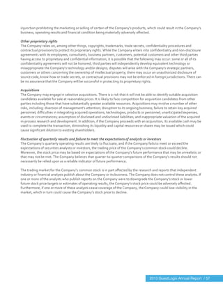  
	
  
injunction	
  prohibiting	
  the	
  marketing	
  or	
  selling	
  of	
  certain	
  of	
  the	
  Company’s	
  products,	
  which	
  could	
  result	
  in	
  the	
  Company’s	
  
business,	
  operating	
  results	
  and	
  financial	
  condition	
  being	
  materially	
  adversely	
  affected.	
  
	
  
Other	
  proprietary	
  rights	
  
The	
  Company	
  relies	
  on,	
  among	
  other	
  things,	
  copyrights,	
  trademarks,	
  trade	
  secrets,	
  confidentiality	
  procedures	
  and	
  
contractual	
  provisions	
  to	
  protect	
  its	
  proprietary	
  rights.	
  While	
  the	
  Company	
  enters	
  into	
  confidentiality	
  and	
  non-­‐disclosure	
  
agreements	
  with	
  its	
  employees,	
  consultants,	
  business	
  partners,	
  customers,	
  potential	
  customers	
  and	
  other	
  third	
  parties	
  
having	
  access	
  to	
  proprietary	
  and	
  confidential	
  information,	
  it	
  is	
  possible	
  that	
  the	
  following	
  may	
  occur:	
  some	
  or	
  all	
  of	
  its	
  
confidentiality	
  agreements	
  will	
  not	
  be	
  honored;	
  third	
  parties	
  will	
  independently	
  develop	
  equivalent	
  technology	
  or	
  
misappropriate	
  the	
  Company’s	
  technology	
  and/or	
  designs;	
  disputes	
  will	
  arise	
  with	
  the	
  Company’s	
  strategic	
  partners,	
  
customers	
  or	
  others	
  concerning	
  the	
  ownership	
  of	
  intellectual	
  property;	
  there	
  may	
  occur	
  an	
  unauthorized	
  disclosure	
  of	
  
source	
  code,	
  know-­‐how	
  or	
  trade	
  secrets,	
  or	
  contractual	
  provisions	
  may	
  not	
  be	
  enforced	
  in	
  foreign	
  jurisdictions.	
  There	
  can	
  
be	
  no	
  assurance	
  that	
  the	
  Company	
  will	
  be	
  successful	
  in	
  protecting	
  its	
  proprietary	
  rights.	
  
	
  
Acquisitions	
  
The	
  Company	
  may	
  engage	
  in	
  selective	
  acquisitions.	
  There	
  is	
  a	
  risk	
  that	
  it	
  will	
  not	
  be	
  able	
  to	
  identify	
  suitable	
  acquisition	
  
candidates	
  available	
  for	
  sale	
  at	
  reasonable	
  prices.	
  It	
  is	
  likely	
  to	
  face	
  competition	
  for	
  acquisition	
  candidates	
  from	
  other	
  
parties	
  including	
  those	
  that	
  have	
  substantially	
  greater	
  available	
  resources.	
  Acquisitions	
  may	
  involve	
  a	
  number	
  of	
  other	
  
risks,	
  including:	
  diversion	
  of	
  management’s	
  attention;	
  disruption	
  to	
  its	
  ongoing	
  business;	
  failure	
  to	
  retain	
  key	
  acquired	
  
personnel;	
  difficulties	
  in	
  integrating	
  acquired	
  operations,	
  technologies,	
  products	
  or	
  personnel;	
  unanticipated	
  expenses,	
  
events	
  or	
  circumstances;	
  assumption	
  of	
  disclosed	
  and	
  undisclosed	
  liabilities;	
  and	
  inappropriate	
  valuation	
  of	
  the	
  acquired	
  
in-­‐process	
  research	
  and	
  development.	
  In	
  addition,	
  if	
  the	
  Company	
  proceeds	
  with	
  an	
  acquisition,	
  its	
  available	
  cash	
  may	
  be	
  
used	
  to	
  complete	
  the	
  transaction,	
  diminishing	
  its	
  liquidity	
  and	
  capital	
  resources	
  or	
  shares	
  may	
  be	
  issued	
  which	
  could	
  
cause	
  significant	
  dilution	
  to	
  existing	
  shareholders.	
  
	
  
Fluctuation	
  of	
  quarterly	
  results	
  and	
  failure	
  to	
  meet	
  the	
  expectations	
  of	
  analysts	
  or	
  investors	
  
The	
  Company’s	
  quarterly	
  operating	
  results	
  are	
  likely	
  to	
  fluctuate,	
  and	
  if	
  the	
  Company	
  fails	
  to	
  meet	
  or	
  exceed	
  the	
  
expectations	
  of	
  securities	
  analysts	
  or	
  investors,	
  the	
  trading	
  price	
  of	
  the	
  Company’s	
  common	
  stock	
  could	
  decline.	
  	
  
Moreover,	
  the	
  stock	
  price	
  may	
  be	
  based	
  on	
  expectations	
  of	
  the	
  Company’s	
  future	
  performance	
  that	
  may	
  be	
  unrealistic	
  or	
  
that	
  may	
  not	
  be	
  met.	
  The	
  Company	
  believes	
  that	
  quarter-­‐to-­‐quarter	
  comparisons	
  of	
  the	
  Company’s	
  results	
  should	
  not	
  
necessarily	
  be	
  relied	
  upon	
  as	
  a	
  reliable	
  indicator	
  of	
  future	
  performance.	
  
	
  
The	
  trading	
  market	
  for	
  the	
  Company’s	
  common	
  stock	
  is	
  in	
  part	
  affected	
  by	
  the	
  research	
  and	
  reports	
  that	
  independent	
  
industry	
  or	
  financial	
  analysts	
  publish	
  about	
  the	
  Company	
  or	
  its	
  business.	
  The	
  Company	
  does	
  not	
  control	
  these	
  analysts.	
  If	
  
one	
  or	
  more	
  of	
  the	
  analysts	
  who	
  publish	
  reports	
  on	
  the	
  Company	
  were	
  to	
  downgrade	
  the	
  Company’s	
  stock	
  or	
  lower	
  
future	
  stock	
  price	
  targets	
  or	
  estimates	
  of	
  operating	
  results,	
  the	
  Company’s	
  stock	
  price	
  could	
  be	
  adversely	
  affected.	
  
Furthermore,	
  if	
  one	
  or	
  more	
  of	
  these	
  analysts	
  cease	
  coverage	
  of	
  the	
  Company,	
  the	
  Company	
  could	
  lose	
  visibility	
  in	
  the	
  
market,	
  which	
  in	
  turn	
  could	
  cause	
  the	
  Company’s	
  stock	
  price	
  to	
  decline.	
  
2013 GuestLogix Annual Report / 57
 