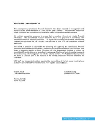 2013 GuestLogix Annual Report / 59
MANAGEMENT’S RESPONSIBILITY
The accompanying consolidated financial statements have been prepared by management and
approved by the Board of Directors of GuestLogix Inc. (the ’Company’). Management is responsible
for the information and representations contained in these consolidated financial statements.
We maintain appropriate processes to ensure that we produce relevant and reliable financial
information. The consolidated financial statements have been prepared in accordance with
International Financial Reporting Standards. The significant accounting policies which management
believes are appropriate for the Company, are described in note 2 to the consolidated financial
statements.
The Board of Directors is responsible for reviewing and approving the consolidated financial
statements and overseeing management’s performance of its financial reporting responsibilities. The
Board of Directors appoint an Audit Committee of three independent Directors to review the
consolidated financial statements, as well as the adequacy of its internal controls, audit process and
financial reporting with management and with the external auditors. The Audit Committee reports to
the Board of Directors prior to the approval of the audited consolidated financial statements for
publication.
MNP LLP, our independent auditors appointed by shareholders at the last annual meeting have
audited the consolidated financial statements. Their report is presented below.
/s/ Brett Proud /s/ Patrick Leung
Chief Executive Officer Chief Financial Officer
Toronto, Canada
March 20, 2014
 