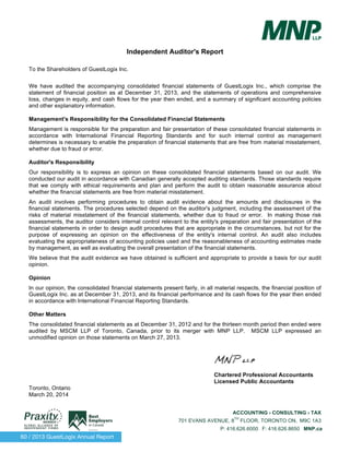 60 / 2013 GuestLogix Annual Report
ACCOUNTING › CONSULTING › TAX
701 EVANS AVENUE, 8
TH
FLOOR, TORONTO ON, M9C 1A3
P: 416.626.6000 F: 416.626.8650 MNP.ca
Independent Auditor's Report
To the Shareholders of GuestLogix Inc.
We have audited the accompanying consolidated financial statements of GuestLogix Inc., which comprise the
statement of financial position as at December 31, 2013, and the statements of operations and comprehensive
loss, changes in equity, and cash flows for the year then ended, and a summary of significant accounting policies
and other explanatory information.
Management's Responsibility for the Consolidated Financial Statements
Management is responsible for the preparation and fair presentation of these consolidated financial statements in
accordance with International Financial Reporting Standards and for such internal control as management
determines is necessary to enable the preparation of financial statements that are free from material misstatement,
whether due to fraud or error.
Auditor's Responsibility
Our responsibility is to express an opinion on these consolidated financial statements based on our audit. We
conducted our audit in accordance with Canadian generally accepted auditing standards. Those standards require
that we comply with ethical requirements and plan and perform the audit to obtain reasonable assurance about
whether the financial statements are free from material misstatement.
An audit involves performing procedures to obtain audit evidence about the amounts and disclosures in the
financial statements. The procedures selected depend on the auditor's judgment, including the assessment of the
risks of material misstatement of the financial statements, whether due to fraud or error. In making those risk
assessments, the auditor considers internal control relevant to the entity's preparation and fair presentation of the
financial statements in order to design audit procedures that are appropriate in the circumstances, but not for the
purpose of expressing an opinion on the effectiveness of the entity's internal control. An audit also includes
evaluating the appropriateness of accounting policies used and the reasonableness of accounting estimates made
by management, as well as evaluating the overall presentation of the financial statements.
We believe that the audit evidence we have obtained is sufficient and appropriate to provide a basis for our audit
opinion.
Opinion
In our opinion, the consolidated financial statements present fairly, in all material respects, the financial position of
GuestLogix Inc. as at December 31, 2013, and its financial performance and its cash flows for the year then ended
in accordance with International Financial Reporting Standards.
Other Matters
The consolidated financial statements as at December 31, 2012 and for the thirteen month period then ended were
audited by MSCM LLP of Toronto, Canada, prior to its merger with MNP LLP. MSCM LLP expressed an
unmodified opinion on those statements on March 27, 2013.
Chartered Professional Accountants
Licensed Public Accountants
Toronto, Ontario
March 20, 2014
 