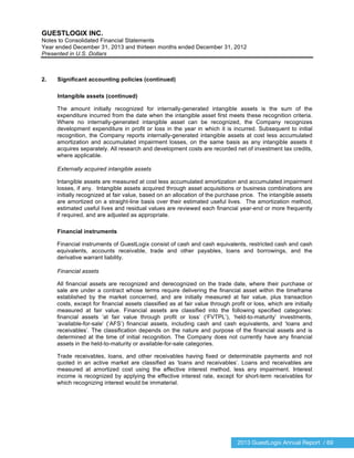 2013 GuestLogix Annual Report / 69
GUESTLOGIX INC.
Notes to Consolidated Financial Statements
Year ended December 31, 2013 and thirteen months ended December 31, 2012
Presented in U.S. Dollars
2. Significant accounting policies (continued)
Intangible assets (continued)
The amount initially recognized for internally-generated intangible assets is the sum of the
expenditure incurred from the date when the intangible asset first meets these recognition criteria.
Where no internally-generated intangible asset can be recognized, the Company recognizes
development expenditure in profit or loss in the year in which it is incurred. Subsequent to initial
recognition, the Company reports internally-generated intangible assets at cost less accumulated
amortization and accumulated impairment losses, on the same basis as any intangible assets it
acquires separately. All research and development costs are recorded net of investment tax credits,
where applicable.
Externally acquired intangible assets
Intangible assets are measured at cost less accumulated amortization and accumulated impairment
losses, if any. Intangible assets acquired through asset acquisitions or business combinations are
initially recognized at fair value, based on an allocation of the purchase price. The intangible assets
are amortized on a straight-line basis over their estimated useful lives. The amortization method,
estimated useful lives and residual values are reviewed each financial year-end or more frequently
if required, and are adjusted as appropriate.
Financial instruments
Financial instruments of GuestLogix consist of cash and cash equivalents, restricted cash and cash
equivalents, accounts receivable, trade and other payables, loans and borrowings, and the
derivative warrant liability.
Financial assets
All financial assets are recognized and derecognized on the trade date, where their purchase or
sale are under a contract whose terms require delivering the financial asset within the timeframe
established by the market concerned, and are initially measured at fair value, plus transaction
costs, except for financial assets classified as at fair value through profit or loss, which are initially
measured at fair value. Financial assets are classified into the following specified categories:
financial assets ‘at fair value through profit or loss’ (‘FVTPL’), ‘held-to-maturity’ investments,
‘available-for-sale’ (‘AFS’) financial assets, including cash and cash equivalents, and ‘loans and
receivables’. The classification depends on the nature and purpose of the financial assets and is
determined at the time of initial recognition. The Company does not currently have any financial
assets in the held-to-maturity or available-for-sale categories.
Trade receivables, loans, and other receivables having fixed or determinable payments and not
quoted in an active market are classified as ‘loans and receivables’. Loans and receivables are
measured at amortized cost using the effective interest method, less any impairment. Interest
income is recognized by applying the effective interest rate, except for short-term receivables for
which recognizing interest would be immaterial.
 