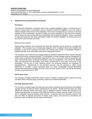 74 / 2013 GuestLogix Annual Report
GUESTLOGIX INC.
Notes to Consolidated Financial Statements
Year ended December 31, 2013 and thirteen months ended December 31, 2012
Presented in U.S. Dollars
2. Significant accounting policies (continued)
Provisions
The Company recognizes a provision when it has a present obligation (legal or constructive) as a
result of a past event, it is probable it will be required to settle the obligation, and it can make a
reliable estimate of the amount of the obligation. The amount it recognizes as a provision is the best
estimate of the consideration required to settle the present obligation at the end of the reporting
period, taking into account the risks and uncertainties surrounding the obligation. Where a provision
is measured using the cash flows estimated to settle the present obligation, its carrying amount is
the present value of those cash flows.
Restructuring provisions
Restructuring provisions are recognized only when the Company has an actual or a constructive
obligation. The Company has a constructive obligation when a detailed formal plan identifies the
business or part of the business concerned, the location and number of employees affected a
detailed estimate of the associated costs and an appropriate timeline.
The Company incurs restructuring charges relating to workforce reductions which include employee
severance and other employee benefits. The recognition of these charges requires management to
make certain judgments and estimates regarding the nature, timing and amounts associated with
these restructuring plans. Employee termination costs are recognized in the period the detailed
plans are approved and the actions have either commenced or have been announced to the
employees. At the end of each reporting period, the remaining balances are assessed for
appropriateness. Adjustments to the recorded amounts may be required to reflect actual
experience or changes in future estimates. Note 9 to these consolidated financial statements
outlines total restructuring charges incurred during the fourth quarter of 2012 as well as the related
provision as at December 31, 2012.
Share issue costs
The Company charges incremental costs incurred in respect of raising capital against the equity
proceeds raised, including legal, accounting, agent and investment bank fees.
Earnings (loss) per share
The Company computes basic earnings (loss) per share by dividing net profit (loss) by the weighted
average number of common shares outstanding for the period. Diluted earnings (loss) per share
reflects the potential dilution that could occur if additional common shares are assumed to be
issued under securities or contracts that entitle their holders to obtain common shares in the future,
and is calculated using the treasury stock method. In periods when the Company reports a net
loss, the effect of potential issuances of shares under options and warrants is anti-dilutive and
therefore, basic and diluted loss per share are the same.
 