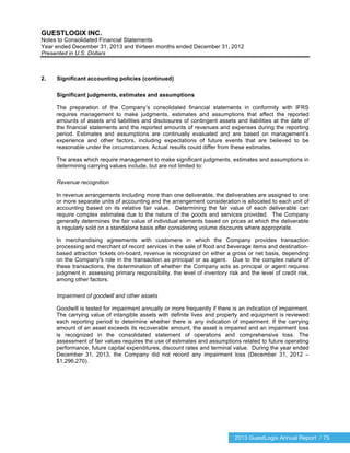 2013 GuestLogix Annual Report / 75
GUESTLOGIX INC.
Notes to Consolidated Financial Statements
Year ended December 31, 2013 and thirteen months ended December 31, 2012
Presented in U.S. Dollars
2. Significant accounting policies (continued)
Significant judgments, estimates and assumptions
The preparation of the Company’s consolidated financial statements in conformity with IFRS
requires management to make judgments, estimates and assumptions that affect the reported
amounts of assets and liabilities and disclosures of contingent assets and liabilities at the date of
the financial statements and the reported amounts of revenues and expenses during the reporting
period. Estimates and assumptions are continually evaluated and are based on management’s
experience and other factors, including expectations of future events that are believed to be
reasonable under the circumstances. Actual results could differ from these estimates.
The areas which require management to make significant judgments, estimates and assumptions in
determining carrying values include, but are not limited to:
Revenue recognition
In revenue arrangements including more than one deliverable, the deliverables are assigned to one
or more separate units of accounting and the arrangement consideration is allocated to each unit of
accounting based on its relative fair value. Determining the fair value of each deliverable can
require complex estimates due to the nature of the goods and services provided. The Company
generally determines the fair value of individual elements based on prices at which the deliverable
is regularly sold on a standalone basis after considering volume discounts where appropriate.
In merchandising agreements with customers in which the Company provides transaction
processing and merchant of record services in the sale of food and beverage items and destination-
based attraction tickets on-board, revenue is recognized on either a gross or net basis, depending
on the Company's role in the transaction as principal or as agent. Due to the complex nature of
these transactions, the determination of whether the Company acts as principal or agent requires
judgment in assessing primary responsibility, the level of inventory risk and the level of credit risk,
among other factors.
Impairment of goodwill and other assets
Goodwill is tested for impairment annually or more frequently if there is an indication of impairment.
The carrying value of intangible assets with definite lives and property and equipment is reviewed
each reporting period to determine whether there is any indication of impairment. If the carrying
amount of an asset exceeds its recoverable amount, the asset is impaired and an impairment loss
is recognized in the consolidated statement of operations and comprehensive loss. The
assessment of fair values requires the use of estimates and assumptions related to future operating
performance, future capital expenditures, discount rates and terminal value. During the year ended
December 31, 2013, the Company did not record any impairment loss (December 31, 2012 –
$1,296,270).
 