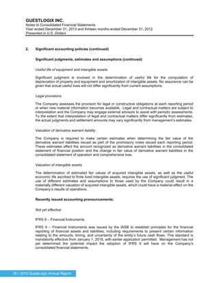 76 / 2013 GuestLogix Annual Report
GUESTLOGIX INC.
Notes to Consolidated Financial Statements
Year ended December 31, 2013 and thirteen months ended December 31, 2012
Presented in U.S. Dollars
2. Significant accounting policies (continued)
Significant judgments, estimates and assumptions (continued)
Useful life of equipment and intangible assets
Significant judgment is involved in the determination of useful life for the computation of
depreciation of property and equipment and amortization of intangible assets. No assurance can be
given that actual useful lives will not differ significantly from current assumptions.
Legal provisions
The Company assesses the provision for legal or constructive obligations at each reporting period
or when new material information becomes available. Legal and contractual matters are subject to
interpretation and the Company may engage external advisors to assist with periodic assessments.
To the extent that interpretation of legal and contractual matters differ significantly from estimates,
the actual judgments and settlement amounts may vary significantly from management’s estimates.
Valuation of derivative warrant liability
The Company is required to make certain estimates when determining the fair value of the
derivative warrant liabilities issued as part of the promissory notes issued each reporting period.
These estimates affect the amount recognized as derivative warrant liabilities in the consolidated
statement of financial position and the change in fair value of derivative warrant liabilities in the
consolidated statement of operation and comprehensive loss.
Valuation of intangible assets
The determination of estimated fair values of acquired intangible assets, as well as the useful
economic life ascribed to finite lived intangible assets, requires the use of significant judgment. The
use of different estimates and assumptions to those used by the Company could result in a
materially different valuation of acquired intangible assets, which could have a material effect on the
Company’s results of operations.
Recently issued accounting pronouncements:
Not yet effective
IFRS 9 – Financial Instruments
IFRS 9 – Financial Instruments was issued by the IASB to establish principles for the financial
reporting of financial assets and liabilities, including requirements to present certain information
relating to the amounts, timing, and uncertainty of the entity’s future cash flows. This standard is
mandatorily effective from January 1, 2018, with earlier application permitted. Management has not
yet determined the potential impact the adoption of IFRS 9 will have on the Company’s
consolidated financial statements.
 