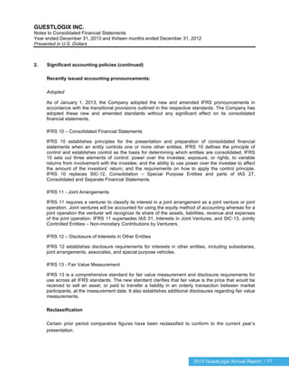 2013 GuestLogix Annual Report / 77
GUESTLOGIX INC.
Notes to Consolidated Financial Statements
Year ended December 31, 2013 and thirteen months ended December 31, 2012
Presented in U.S. Dollars
2. Significant accounting policies (continued)
Recently issued accounting pronouncements:
Adopted
As of January 1, 2013, the Company adopted the new and amended IFRS pronouncements in
accordance with the transitional provisions outlined in the respective standards. The Company has
adopted these new and amended standards without any significant effect on its consolidated
financial statements.
IFRS 10 – Consolidated Financial Statements
IFRS 10 establishes principles for the presentation and preparation of consolidated financial
statements when an entity controls one or more other entities. IFRS 10 defines the principle of
control and establishes control as the basis for determining which entities are consolidated. IFRS
10 sets out three elements of control: power over the investee; exposure, or rights, to variable
returns from involvement with the investee; and the ability to use power over the investee to affect
the amount of the investors’ return; and the requirements on how to apply the control principle.
IFRS 10 replaces SIC-12, Consolidation – Special Purpose Entities and parts of IAS 27,
Consolidated and Separate Financial Statements.
IFRS 11 - Joint Arrangements
IFRS 11 requires a venturer to classify its interest in a joint arrangement as a joint venture or joint
operation. Joint ventures will be accounted for using the equity method of accounting whereas for a
joint operation the venturer will recognize its share of the assets, liabilities, revenue and expenses
of the joint operation. IFRS 11 supersedes IAS 31, Interests in Joint Ventures, and SIC-13, Jointly
Controlled Entities – Non-monetary Contributions by Venturers.
IFRS 12 – Disclosure of Interests in Other Entities
IFRS 12 establishes disclosure requirements for interests in other entities, including subsidiaries,
joint arrangements, associates, and special purpose vehicles.
IFRS 13 - Fair Value Measurement
IFRS 13 is a comprehensive standard for fair value measurement and disclosure requirements for
use across all IFRS standards. The new standard clarifies that fair value is the price that would be
received to sell an asset, or paid to transfer a liability in an orderly transaction between market
participants, at the measurement date. It also establishes additional disclosures regarding fair value
measurements.
Reclassification
Certain prior period comparative figures have been reclassified to conform to the current year’s
presentation.
 