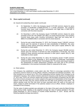86 / 2013 GuestLogix Annual Report
GUESTLOGIX INC.
Notes to Consolidated Financial Statements
Year ended December 31, 2013 and thirteen months ended December 31, 2012
Presented in U.S. Dollars
14. Share capital (continued)
(b) Issued and outstanding share capital: (continued)
(i) On September 11, 2013, the Company issued 4,472,300 common shares for gross
proceeds of $3,893,853 (CAD$4,025,070) in a private placement. The Company
incurred share issue costs including commissions and legal fees of $381,204 in
connection with this share issuance.
(ii) On December 4, 2013, the Company issued 10,455,800 common shares for gross
proceeds of $10,787,144 (CAD$11,501,380) in an equity financing deal. The Company
incurred share issue costs including commissions, legal fees and listing fees of
$885,414 (CAD$944,058) in connection with this share issuance.
(iii) During the year ended December 31, 2013, the Company issued 1,264,461 common
shares upon the exercise of options for total consideration of $546,872. The value
relating to these options previously attributed to other paid-in capital, $346,016, was
reallocated to share capital.
(iv) During the year ended December 31, 2013, the Company issued 165,384 common
shares upon the exercise of warrants for total consideration of $124,230. The value
relating to these warrants previously attributed to other paid-in capital, $20,212, was
reallocated to share capital.
(v) During the year ended December 31, 2013, the Company issued 114,087 common
shares in relation to the September 4, 2012 acquisition of GuestLogix Technologies
Limited (formerly, BOM Merchant Technologies Ltd). The shares were issued based on
the achievement of certain performance conditions and were part of the purchase
consideration in the business combination (Note 8), measured at fair value.
(c) Stock options:
The Company has established a stock option plan (the ‘Plan’) to encourage ownership of the
Company's common shares by its key officers, directors, employees and selected consultants. The
Plan provides for an amount up to 15% of the outstanding common shares of the Company to be
reserved for issuance. The number of shares reserved for issuance under the Plan as at December
31, 2013 was 13,675,134 common shares with provision that the Board of Directors has the right
from time to time to increase such number subject to the approval of shareholders of the Company.
Options under the Plan vest over various periods from the date of the granting of the option. All
options granted under the Plan that have not been exercised within ten years of the grant will
expire, subject to earlier termination if the optionee ceases to be an officer, director, employee or
consultant of the Company.
The fair value of options granted was estimated on the date of the grant using the Black-Scholes
option-pricing model, resulting in the weighted average fair value of options granted in the year
ended December 31, 2013 of $0.40 (13 months ended December 31, 2012 - $0.28), with the
following weighted average assumptions:
 