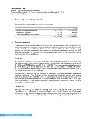 92 / 2013 GuestLogix Annual Report
GUESTLOGIX INC.
Notes to Consolidated Financial Statements
Year ended December 31, 2013 and thirteen months ended December 31, 2012
Presented in U.S. Dollars
18. Related party transactions (continued)
Compensation of key management personnel (continued)
2013 2012
Salaries and employee benefits
Share-based payments
$ 1,272,997
251,024
$ 1,296,391
244,188
Termination payments and benefits 247,774 830,977
$ 1,771,795 $ 2,371,556
19. Financial instruments
Financial instruments of GuestLogix consist of cash and cash equivalents, restricted cash and cash
equivalents, accounts receivable, accounts payable and accrued liabilities, loans and borrowings,
and the derivative warrant liability. There are no significant differences between the carrying
amounts of the items reported on the consolidated statements of financial position and their
estimated fair values. The Company’s risk exposures and their impact on the Company’s financial
instruments are summarized below:
Credit risk
The Company establishes an allowance for doubtful accounts that corresponds to the specific credit
risk of its customers, historical trends and economic circumstances. The allowance as at December
31, 2013 was $508,728 (December 31, 2012 - $632,656). The Company reduced its allowance by
$123,928 during year ended December 31, 2013 (13 months ended December 31, 2012 -
$427,022) representing a write-down of certain past due receivables that were considered to be at
risk and perceived not to be fully collectible.
The definition of amounts that are past due is determined by reference to terms agreed with
individual customers. The Company reviews its accounts receivable quarterly and reduces
amounts to their expected realizable values by providing an allowance for doubtful accounts when
the account may not be fully collectible. Our normal terms for trade receivables are 30 to 45 days.
As at December 31, 2013 our largest 5 customers represented 61% (December 31, 2012 - 62%) of
our trade receivable balance.
Liquidity risk
Although the Company has negative operating cash flows of $6,435,744 for the year ended
December 31, 2013 (December 31, 2012 - $6,051,491), the Company believes that at the present
time it does not face significant liquidity risk as it has been able to continue to source funding for its
point-of-sale hand-held devices and its development initiatives through lease and debt financing.
 