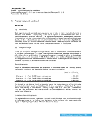 2013 GuestLogix Annual Report / 93
GUESTLOGIX INC.
Notes to Consolidated Financial Statements
Year ended December 31, 2013 and thirteen months ended December 31, 2012
Presented in U.S. Dollars
19. Financial instruments (continued
Market risk
(a) Interest rate
Cash equivalents and restricted cash equivalents are invested in money market instruments of
maturities up to 30 days. Consequently, GuestLogix is exposed to interest rate risk as a result of
holding investments of varying maturities. The fair value of investments, as well as the investment
income derived from the investment portfolio, will fluctuate with changes in prevailing interest rates.
GuestLogix does not use interest rate derivative financial instruments in its investment portfolio but
periodically invests in Canadian Schedule A bank instruments. The Company does not believe that
there is a significant interest rate risk, due to the short-term nature of its investments.
(b) Foreign exchange
GuestLogix is exposed to foreign exchange risk as a result of transactions in currencies other than
its functional currency of the U.S. dollar. The majority of GuestLogix’ revenues are transacted in
U.S. Dollars, Euros and Sterling. Purchases of equipment required to deliver on GuestLogix’
contracts are primarily transacted in U.S. Dollars, while a large portion of operating expenses,
including personnel costs, are denominated in Canadian dollars. GuestLogix does not currently use
derivative instruments to hedge against foreign exchange risk.
Sensitivity analysis
Based on management’s knowledge and experience of the finance market, the Company believes
the following movements are ‘reasonably possible’ over a six-month period.
Impact on net income
$
Change of =+/- 10% in CAD $ foreign exchange rate +/- 121,000
Change of =+/- 10% in Euro € foreign exchange rate +/- 198,000
Change of =+/- 10% in GBP £ foreign exchange rate +/- 456,000
The impact on net income (loss) is calculated using the closing balances of non-US dollar
denominated monetary assets and liabilities with all other assumptions held constant. The above
results arise primarily as a result of the Company having CAD $, Euro € and GBP £, denominated
cash and cash equivalents, accounts receivable, accounts payable and accrued liabilities, and
capital lease obligations.
Limitations of sensitivity analysis
The above table demonstrates the effect of change in foreign exchange rates. The financial position
of the Company may vary at the time those changes in foreign exchange rates occur, causing the
impact on the Company’s results to differ from that shown above.
 