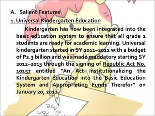 A. Salient Features
1. Universal Kindergarten Education
Kindergarten has now been integrated into the
basic education system to ensure that all grade 1
students are ready for academic learning. Universal
kindergarten started in SY 2011–2012 with a budget
of P2.3 billion and was made mandatory starting SY
2012–2013 through the signing of Republic Act No.
10157 entitled “An Act Institutionalizing the
Kindergarten Education into the Basic Education
System and Appropriating Funds Therefor” on
January 20, 2012.
 