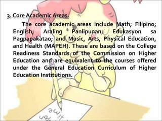 3. Core Academic Areas.
The core academic areas include Math; Filipino;
English; Araling Panlipunan; Edukasyon sa
Pagpapakatao; and Music, Arts, Physical Education,
and Health (MAPEH). These are based on the College
Readiness Standards of the Commission on Higher
Education and are equivalent to the courses offered
under the General Education Curriculum of Higher
Education Institutions.
 