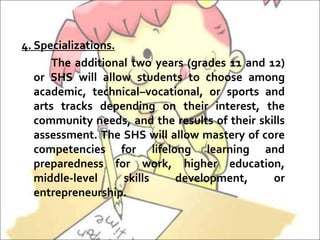 4. Specializations.
The additional two years (grades 11 and 12)
or SHS will allow students to choose among
academic, technical–vocational, or sports and
arts tracks depending on their interest, the
community needs, and the results of their skills
assessment. The SHS will allow mastery of core
competencies for lifelong learning and
preparedness for work, higher education,
middle-level skills development, or
entrepreneurship.
 