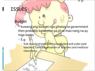 ISSUES
 Budget
 * kuwang ang budget nga gihatag sa government
then probably korakoton pa jd so mao nang na.ay
mga issues.
 E.g:
 Sub-standard textbooks, overworked and under paid
teachers, contractualization of teachers and mediocer
classrooms.
 
