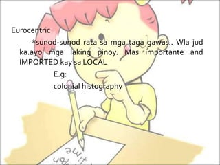 Eurocentric
*sunod-sunod rata sa mga taga gawas.. Wla jud
ka.ayo mga laking pinoy. Mas importante and
IMPORTED kay sa LOCAL
E.g:
colonial histography
 