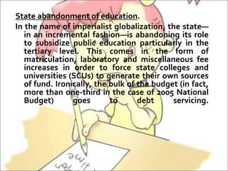 State abandonment of education.
In the name of imperialist globalization, the state—
in an incremental fashion—is abandoning its role
to subsidize public education particularly in the
tertiary level. This comes in the form of
matriculation, laboratory and miscellaneous fee
increases in order to force state colleges and
universities (SCUs) to generate their own sources
of fund. Ironically, the bulk of the budget (in fact,
more than one-third in the case of 2005 National
Budget) goes to debt servicing.
 