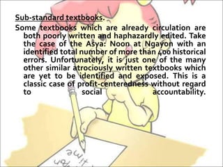 Sub-standard textbooks.
Some textbooks which are already circulation are
both poorly written and haphazardly edited. Take
the case of the Asya: Noon at Ngayon with an
identified total number of more than 400 historical
errors. Unfortunately, it is just one of the many
other similar atrociously written textbooks which
are yet to be identified and exposed. This is a
classic case of profit-centeredness without regard
to social accountability.
 