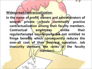Widespread contractualization.
In the name of profit, owners and administrators of
several private schools commonly practice
contractualization among their faculty members.
Contractual employees unlike their
regular/tenured counterparts are not entitled to
fringe benefits which consequently reduces the
over-all cost of their business operation. Job
insecurity demeans the ranks of the faculty
members.
 
