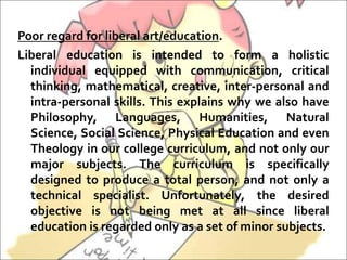 Poor regard for liberal art/education.
Liberal education is intended to form a holistic
individual equipped with communication, critical
thinking, mathematical, creative, inter-personal and
intra-personal skills. This explains why we also have
Philosophy, Languages, Humanities, Natural
Science, Social Science, Physical Education and even
Theology in our college curriculum, and not only our
major subjects. The curriculum is specifically
designed to produce a total person, and not only a
technical specialist. Unfortunately, the desired
objective is not being met at all since liberal
education is regarded only as a set of minor subjects.
 