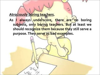 Atrociously boring teachers.
As I always underscore, there are no boring
subjects, only boring teachers. But at least we
should recognize them because they still serve a
purpose.They serve as bad examples.
 