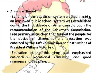  American Period
-Building on the education system created in 1863,
an improved public school system was established
during the first decade of American rule upon the
recommendation of the Schurman Commission.
Free primary instruction that trained the people for
the duties of citizenship and avocation was
enforced by the Taft Commission per instructions of
President William McKinley.
-Education during this time also emphasized
nationalism, vocational education and good
manners and discipline.
 