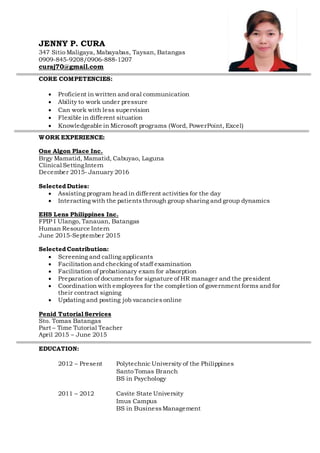 JENNY P. CURA
347 Sitio Maligaya, Mabayabas, Taysan, Batangas
0909-845-9208/0906-888-1207
curaj70@gmail.com
CORE COMPETENCIES:
 Proficient in written and oral communication
 Ability to work under pressure
 Can work with less supervision
 Flexible in different situation
 Knowledgeable in Microsoft programs (Word, PowerPoint, Excel)
WORK EXPERIENCE:
One Algon Place Inc.
Brgy Mamatid, Mamatid, Cabuyao, Laguna
Clinical SettingIntern
December 2015- January 2016
Selected Duties:
 Assisting program head in different activities for the day
 Interacting with the patientsthrough group sharing and group dynamics
EHS Lens Philippines Inc.
FPIP I Ulango, Tanauan, Batangas
Human Resource Intern
June 2015-September 2015
Selected Contribution:
 Screening and calling applicants
 Facilitation and checking of staff examination
 Facilitation of probationary exam for absorption
 Preparation of documents for signature of HR manager and the president
 Coordination with employees for the completion of government forms and for
their contract signing
 Updating and posting job vacanciesonline
Penid Tutorial Services
Sto. Tomas Batangas
Part – Time Tutorial Teacher
April 2015 – June 2015
EDUCATION:
2012 – Present Polytechnic University of the Philippines
Santo Tomas Branch
BS in Psychology
2011 – 2012 Cavite State University
Imus Campus
BS in BusinessManagement
 