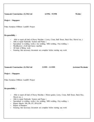 Yamasaki Construction (S) Ptd Ltd 6/1996 – 9/1998 Welder
Project : Singapore
Pulau Semakau Offshore Landfill Project
Responsibility :
- Able to repair all kind of Heavy Machine ( Lorry, Crane, Bull Dozer, Back Hoe, Shovel etc, )
- Able to repair Hydraulic System and Pump )
- Specialized in welding works ( Arc welding, MIG welding, Oxy welding )
- Modification of all kind heavy machine
- All kind of fitting work
- Ensuring that necessary document are complete before starting any work
Yamasaki Construction (S) Ptd Ltd 3/1995 – 11/1995 Assistant Mechanic
Project : Singapore
Pulau Semakau Offshore Landfill Project
Responsibility :
- Able to repair all kind of Heavy Machine ( Motor-grader, Lorry, Crane, Bull Dozer, Back Hoe,
Shovel etc, )
- Able to repair Hydraulic System and Pump )
- Specialized in welding works ( Arc welding, MIG welding, Oxy welding )
- Repair Hitachi 300, D6, D7, D8 & D9
- Repair of Dumpers
- Ensuring that necessary document are complete before starting any work
 