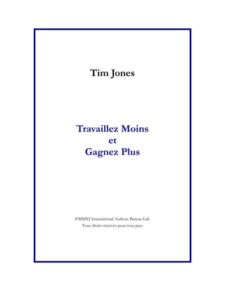 Tim Jones




Travaillez Moins
        et
  Gagnez Plus




©MMXI International Authors Bureau Ltd.
  Tous droits réservés pour tous pays
 