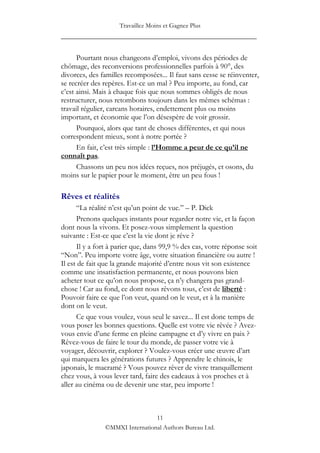Travaillez Moins et Gagnez Plus
____________________________________________________

      Pourtant nous changeons d‟emploi, vivons des périodes de
chômage, des reconversions professionnelles parfois à 90°, des
divorces, des familles recomposées... Il faut sans cesse se réinventer,
se recréer des repères. Est-ce un mal ? Peu importe, au fond, car
c‟est ainsi. Mais à chaque fois que nous sommes obligés de nous
restructurer, nous retombons toujours dans les mêmes schémas :
travail régulier, carcans horaires, endettement plus ou moins
important, et économie que l‟on désespère de voir grossir.
      Pourquoi, alors que tant de choses différentes, et qui nous
correspondent mieux, sont à notre portée ?
      En fait, c‟est très simple : l’Homme a peur de ce qu’il ne
connaît pas.
      Chassons un peu nos idées reçues, nos préjugés, et osons, du
moins sur le papier pour le moment, être un peu fous !

Rêves et réalités
      “La réalité n‟est qu‟un point de vue.” – P. Dick
      Prenons quelques instants pour regarder notre vie, et la façon
dont nous la vivons. Et posez-vous simplement la question
suivante : Est-ce que c‟est la vie dont je rêve ?
      Il y a fort à parier que, dans 99,9 % des cas, votre réponse soit
“Non”. Peu importe votre âge, votre situation financière ou autre !
Il est de fait que la grande majorité d‟entre nous vit son existence
comme une insatisfaction permanente, et nous pouvons bien
acheter tout ce qu‟on nous propose, ça n‟y changera pas grand-
chose ! Car au fond, ce dont nous rêvons tous, c‟est de liberté :
Pouvoir faire ce que l‟on veut, quand on le veut, et à la manière
dont on le veut.
      Ce que vous voulez, vous seul le savez... Il est donc temps de
vous poser les bonnes questions. Quelle est votre vie rêvée ? Avez-
vous envie d‟une ferme en pleine campagne et d‟y vivre en paix ?
Rêvez-vous de faire le tour du monde, de passer votre vie à
voyager, découvrir, explorer ? Voulez-vous créer une œuvre d‟art
qui marquera les générations futures ? Apprendre le chinois, le
japonais, le macramé ? Vous pouvez rêver de vivre tranquillement
chez vous, à vous lever tard, faire des cadeaux à vos proches et à
aller au cinéma ou de devenir une star, peu importe !



                                 11
                ©MMXI International Authors Bureau Ltd.
 