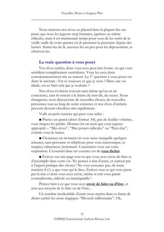 Travaillez Moins et Gagnez Plus
____________________________________________________

       Nous mettons nos rêves au placard dans la plupart des cas
parce que nous les jugeons trop lointains, égoïstes ou même
ridicules, mais il est maintenant temps pour vous de les sortir de la
vieille malle de votre grenier où ils prennent la poussière depuis des
lustres. Sortez-les de là, secouez-les un peu pour les dépoussiérer, et
observez-les.

     La vraie question à vous poser
      Vos rêves cachés, dont vous avez peut-être honte, ou qui vous
semblent complètement surréalistes. Vous les avez donc
consciencieusement mis au rancart. La 1re question à vous poser est
donc la suivante : Est-ce toujours ce que je veux ? Dans une vie
idéale, est-ce bien cela que je souhaite ?
      Nos rêves évoluent souvent sans même qu‟on en ait
conscience, tant ils restent à la lisière du non-dit, du secret. Nous
changeons, nous découvrons de nouvelles choses, de nouvelles
personnes tout au long de notre existence et nos rêves d‟enfants
peuvent devenir obsolètes très rapidement.
      Voilà un petit exercice qui peut vous aider :
      ■ Prenez un grand cahier (format A4), pas de feuilles volantes,
vous risquez les perdre. Donnez-lui un nom que vous jugerez
approprié – “Mes rêves”, “Mes projets ridicules” ou “Peut-être”,
comme vous le sentez.
      ■ Choisissez un moment où vous serez tranquille quelques
minutes, sans personne ni téléphone pour vous interrompre, et
respirez calmement, lentement. Concentrez-vous sur votre
respiration. L‟essentiel dans cet exercice est de vous lâcher.
      ■ Écrivez sur une page tout ce que vous avez envie de faire et
d‟accomplir dans votre vie. Ne pensez à rien d‟autre, et surtout pas
à l‟aspect pratique des choses ! Ne vous censurez pas, de toute
manière il n‟y a que vous qui le lirez. Écrivez tout ce qui vous passe
par la tête et dont vous avez envie, même si cela vous paraît
contradictoire, ridicule ou inatteignable !
      Pensez bien à ce que vous avez envie de faire ou d’être, et
non aux moyens de le faire ou de l‟être...
      Un nombre incalculable d‟entre nous mettra dans ce fatras de
désirs cachés les mots magiques “Devenir millionnaire”. Ok,



                                12
               ©MMXI International Authors Bureau Ltd.
 