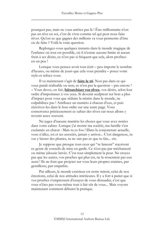 Travaillez Moins et Gagnez Plus
____________________________________________________

pourquoi pas, mais ne vous arrêtez pas là ! Être millionnaire n‟est
pas un rêve en soi, c‟est de vivre comme tel qui peut nous faire
rêver. Qu‟est-ce que gagner des millions va vous permettre d‟être
ou de faire ? Voilà la vraie question.
      Replongez-vous quelques instants dans le monde magique de
l‟enfance où tout est possible, où il n‟existe aucune limite ni aucun
frein à ses désirs, ce n‟est pas si fréquent que cela, alors profitez-
en un peu !
      Lorsque vous pensez avoir tout écrit – peu importe le nombre
d‟heures, ou même de jours que cela vous prendra – posez votre
stylo et relisez-vous.
      Il va maintenant s‟agir de faire le tri. Non pas dans ce qui
vous paraît réalisable ou non, ce n‟est pas la question – pas encore !
– Vous devez, en fait, hiérarchiser vos rêves, vos désirs, selon leur
ordre d‟importance à vos yeux. Si devenir sculpteur sur bois a plus
d‟impact pour vous que réduire la misère dans le monde, ne
culpabilisez pas ! Attribuez un numéro à chacun d‟eux, et puis
réécrivez-les dans le bon ordre sur une autre page. Vous
conserverez précieusement ce cahier des rêves car nous allons y
revenir assez souvent.
      Ne jugez d‟aucune manière les choses que vous avez notées
dans votre cahier. Lorsque j‟ai monté ma société, ma famille s‟est
exclamée en chœur : Mais tu es fou ! Dans la conjoncture actuelle,
vous n‟allez, toi et tes associés, jamais y arriver... C‟est dangereux, tu
vas y laisser des plumes, tu ne sais pas ce que tu fais... etc.
      Je suppose que presque tous ceux qui “se lancent” reçoivent
ce genre de conseils de mise en garde. Ce n‟est pas par méchanceté
ou même jalousie larvée. C‟est tout simplement la peur. Ne croyez
pas que les autres, vos proches qui plus est, ne la ressentent pas eux
aussi ! Ils ne font que projeter sur vous leurs propres craintes, par
gentillesse, par empathie.
      Par ailleurs, le monde extérieur est notre miroir, celui de nos
émotions, celui de nos attitudes intérieures. Il y a fort à parier que si
vos proches s‟empressent d‟essayer de vous dissuader, c‟est que
vous n‟êtes pas vous-même tout à fait sûr de vous... Mais voyons
maintenant comment débuter la pratique.




                                 13
                ©MMXI International Authors Bureau Ltd.
 