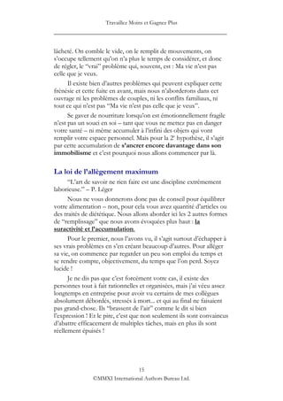 Travaillez Moins et Gagnez Plus
____________________________________________________

lâcheté. On comble le vide, on le remplit de mouvements, on
s‟occupe tellement qu‟on n‟a plus le temps de considérer, et donc
de régler, le “vrai” problème qui, souvent, est : Ma vie n‟est pas
celle que je veux.
      Il existe bien d‟autres problèmes qui peuvent expliquer cette
frénésie et cette fuite en avant, mais nous n‟aborderons dans cet
ouvrage ni les problèmes de couples, ni les conflits familiaux, ni
tout ce qui n‟est pas “Ma vie n‟est pas celle que je veux”.
      Se gaver de nourriture lorsqu‟on est émotionnellement fragile
n‟est pas un souci en soi – tant que vous ne mettez pas en danger
votre santé – ni même accumuler à l‟infini des objets qui vont
remplir votre espace personnel. Mais pour la 2e hypothèse, il s‟agit
par cette accumulation de s’ancrer encore davantage dans son
immobilisme et c‟est pourquoi nous allons commencer par là.

La loi de l’allègement maximum
      “L‟art de savoir ne rien faire est une discipline extrêmement
laborieuse.” – P. Léger
      Nous ne vous donnerons donc pas de conseil pour équilibrer
votre alimentation – non, pour cela vous avez quantité d‟articles ou
des traités de diététique. Nous allons aborder ici les 2 autres formes
de “remplissage” que nous avons évoquées plus haut : la
suractivité et l’accumulation.
      Pour le premier, nous l‟avons vu, il s‟agit surtout d‟échapper à
ses vrais problèmes en s‟en créant beaucoup d‟autres. Pour alléger
sa vie, on commence par regarder un peu son emploi du temps et
se rendre compte, objectivement, du temps que l‟on perd. Soyez
lucide !
      Je ne dis pas que c‟est forcément votre cas, il existe des
personnes tout à fait rationnelles et organisées, mais j‟ai vécu assez
longtemps en entreprise pour avoir vu certains de mes collègues
absolument débordés, stressés à mort... et qui au final ne faisaient
pas grand-chose. Ils “brassent de l‟air” comme le dit si bien
l‟expression ! Et le pire, c‟est que non seulement ils sont convaincus
d‟abattre efficacement de multiples tâches, mais en plus ils sont
réellement épuisés !




                                15
               ©MMXI International Authors Bureau Ltd.
 