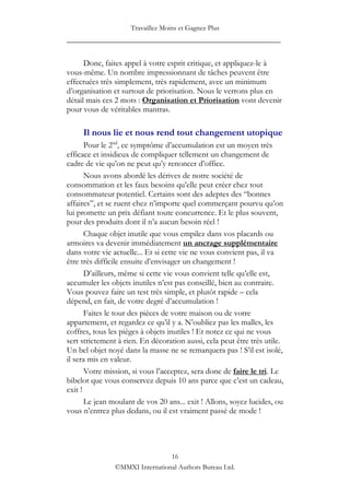 Travaillez Moins et Gagnez Plus
____________________________________________________

      Donc, faites appel à votre esprit critique, et appliquez-le à
vous-même. Un nombre impressionnant de tâches peuvent être
effectuées très simplement, très rapidement, avec un minimum
d‟organisation et surtout de priorisation. Nous le verrons plus en
détail mais ces 2 mots : Organisation et Priorisation vont devenir
pour vous de véritables mantras.

     Il nous lie et nous rend tout changement utopique
       Pour le 2nd, ce symptôme d‟accumulation est un moyen très
efficace et insidieux de compliquer tellement un changement de
cadre de vie qu‟on ne peut qu‟y renoncer d‟office.
       Nous avons abordé les dérives de notre société de
consommation et les faux besoins qu‟elle peut créer chez tout
consommateur potentiel. Certains sont des adeptes des “bonnes
affaires”, et se ruent chez n‟importe quel commerçant pourvu qu‟on
lui promette un prix défiant toute concurrence. Et le plus souvent,
pour des produits dont il n‟a aucun besoin réel !
       Chaque objet inutile que vous empilez dans vos placards ou
armoires va devenir immédiatement un ancrage supplémentaire
dans votre vie actuelle... Et si cette vie ne vous convient pas, il va
être très difficile ensuite d‟envisager un changement !
       D‟ailleurs, même si cette vie vous convient telle qu‟elle est,
accumuler les objets inutiles n‟est pas conseillé, bien au contraire.
Vous pouvez faire un test très simple, et plutôt rapide – cela
dépend, en fait, de votre degré d‟accumulation !
       Faites le tour des pièces de votre maison ou de votre
appartement, et regardez ce qu‟il y a. N‟oubliez pas les malles, les
coffres, tous les pièges à objets inutiles ! Et notez ce qui ne vous
sert strictement à rien. En décoration aussi, cela peut être très utile.
Un bel objet noyé dans la masse ne se remarquera pas ! S‟il est isolé,
il sera mis en valeur.
       Votre mission, si vous l‟acceptez, sera donc de faire le tri. Le
bibelot que vous conservez depuis 10 ans parce que c‟est un cadeau,
exit !
       Le jean moulant de vos 20 ans... exit ! Allons, soyez lucides, ou
vous n‟entrez plus dedans, ou il est vraiment passé de mode !




                                 16
                ©MMXI International Authors Bureau Ltd.
 