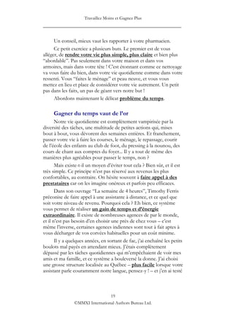 Travaillez Moins et Gagnez Plus
____________________________________________________

      Un conseil, mieux vaut les rapporter à votre pharmacien.
      Ce petit exercice a plusieurs buts. Le premier est de vous
alléger, de rendre votre vie plus simple, plus claire et bien plus
“abordable”. Pas seulement dans votre maison et dans vos
armoires, mais dans votre tête ! C‟est étonnant comme ce nettoyage
va vous faire du bien, dans votre vie quotidienne comme dans votre
ressenti. Vous “faites le ménage” et peau neuve, et vous vous
mettez en lieu et place de considérer votre vie autrement. Un petit
pas dans les faits, un pas de géant vers notre but !
      Abordons maintenant le délicat problème du temps.

     Gagner du temps vaut de l’or
       Notre vie quotidienne est complètement vampirisée par la
diversité des tâches, une multitude de petites actions qui, mises
bout à bout, vous dévorent des semaines entières. Et franchement,
passer votre vie à faire les courses, le ménage, le repassage, courir
de l‟école des enfants au club de foot, du pressing à la nounou, des
cours de chant aux comptes du foyer... Il y a tout de même des
manières plus agréables pour passer le temps, non ?
       Mais existe-t-il un moyen d‟éviter tout cela ? Bien sûr, et il est
très simple. Ce principe n‟est pas réservé aux revenus les plus
confortables, au contraire. On hésite souvent à faire appel à des
prestataires car on les imagine onéreux et parfois peu efficaces.
       Dans son ouvrage “La semaine de 4 heures”, Timothy Ferris
préconise de faire appel à une assistante à distance, et ce quel que
soit votre niveau de revenu. Pourquoi cela ? Eh bien, ce système
vous permet de réaliser un gain de temps et d’énergie
extraordinaire. Il existe de nombreuses agences de par le monde,
et il n‟est pas besoin d‟en choisir une près de chez vous – c‟est
même l‟inverse, certaines agences indiennes sont tout à fait aptes à
vous décharger de vos corvées habituelles pour un coût minime.
       Il y a quelques années, en sortant de fac, j‟ai enchaîné les petits
boulots mal payés en attendant mieux. J‟étais complètement
dépassé par les tâches quotidiennes qui m‟empêchaient de voir mes
amis et ma famille, et ce système a bouleversé la donne. J‟ai choisi
une grosse structure localisée au Québec – plus facile lorsque votre
assistant parle couramment notre langue, pensez-y ! – et j‟en ai testé



                                 19
                ©MMXI International Authors Bureau Ltd.
 