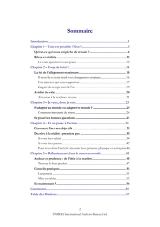 Sommaire
Introduction...............................................................................................3
Chapitre 1 – Tout est possible ! Non ?.......................................................5
    Qu’est-ce qui nous empêche de réussir ? ............................................. 6
    Rêves et réalités ................................................................................... 11
      La vraie question à vous poser ......................................................................12
Chapitre 2 – Coup de balai !.....................................................................14
    La loi de l’allègement maximum ........................................................ 15
        Il nous lie et nous rend tout changement utopique ....................................16
        Une épreuve qui vous rapportera ..................................................................17
        Gagner du temps vaut de l‟or ........................................................................19
    Avidité du vide .................................................................................... 20
      Attention à la tendance inverse .....................................................................21
Chapitre 3 – Je veux, donc je suis............................................................23
    S’adapter au monde ou adapter le monde ? ....................................... 24
       Comment tirer parti du stress ........................................................................26
    Se poser les bonnes questions ............................................................ 27
Chapitre 4 – Et on passe à l’action..........................................................31
    Comment fixer ses objectifs ............................................................... 31
    Du rêve à la réalité : premiers pas ...................................................... 33
      Si vous êtes salarié ...........................................................................................34
        Si vous êtes patron ..........................................................................................42
        Pour ceux dont l‟activité nécessite leur présence physique en entreprise44
Chapitre 5 – Balbutiements dans le nouveau monde..............................45
    Audace et prudence : de l’idée à la matière ........................................ 45
      Trouver le bon produit ...................................................................................47
    Conseils pratiques ............................................................................... 51
      Lancement ........................................................................................................51
        Mise en orbite...................................................................................................52
    Et maintenant ? ................................................................................... 54
Conclusion...............................................................................................55
Table des Matières...................................................................................57



                                           2
                          ©MMXI International Authors Bureau Ltd.
 
