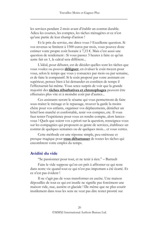 Travaillez Moins et Gagnez Plus
____________________________________________________

les services pendant 2 mois avant d‟établir un contrat durable.
Adieu les courses, les comptes, les tâches ménagères et ce n‟est
qu‟une partie de leur champ d‟action !
      Et le prix du service, me direz-vous ? Excellente question. Si
vos revenus se limitent à 1500 euros par mois, vous pouvez donc
estimer votre propre coût horaire à 7,15 €. Mais c‟est aussi une
question de rendement : Si vous passez 3 heures à faire ce qu‟un
autre fait en 1, le calcul sera différent...
      L‟idéal, pour débuter, est de décider quelles sont les tâches que
vous voulez ou pouvez déléguer, en évaluer le coût moyen pour
vous, selon le temps que vous y consacrez par mois ou par semaine,
et de faire le comparatif. Si le coût proposé par votre assistant est
supérieur, pensez bien à lui demander en combien de temps il
l‟effectuerait lui-même. Vous serez surpris de voir que la grande
majorité des tâches rébarbatives et chronophages peuvent être
effectuées plus vite et à moindre coût par d‟autres...
      Ces assistants seront le sésame qui vous permettront de faire
sous-traiter le ménage et le repassage, trouver la garde la moins
chère pour vos enfants, organiser vos déplacements, dénicher un
hôtel bon marché et confortable, tenir vos comptes, etc. Il vous
faut tenter l‟expérience pour vous en rendre compte, alors lancez-
vous ! Quels que soient vos a priori sur la question, renseignez-vous
sur les compagnies qui proposent ce genre de services, établissez un
contrat de quelques semaines ou de quelques mois... et vous verrez.
      Cette méthode est une réponse simple, peu onéreuse et
presque magique pour vous débarrasser de toutes les tâches qui
encombrent votre emploi du temps.

Avidité du vide
      “Se passionner pour tout, et ne tenir à rien.” – Barrault
      Faire le vide suppose qu‟on est prêt à affronter ce qui reste
dans notre vie quand tout ce qui n‟est pas important a été écarté. Et
ce n‟est pas évident !
      Il ne s‟agit pas de vous transformer en ascète. Une maison
dépouillée de tout ce qui est inutile ne signifie pas forcément une
maison vide, nue, austère et glaciale ! De même que ne plus courir
inutilement dans tous les sens ne veut pas dire rester prostré sur



                                20
               ©MMXI International Authors Bureau Ltd.
 