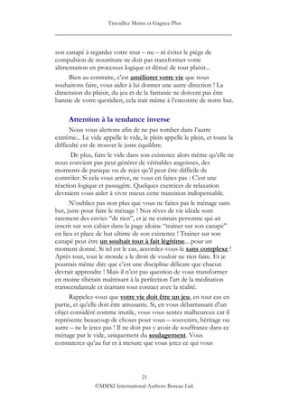Travaillez Moins et Gagnez Plus
____________________________________________________

son canapé à regarder votre mur – nu – ni éviter le piège de
compulsion de nourriture ne doit pas transformer votre
alimentation en processus logique et dénué de tout plaisir...
     Bien au contraire, c‟est améliorer votre vie que nous
souhaitons faire, vous aider à lui donner une autre direction ! La
dimension du plaisir, du jeu et de la fantaisie ne doivent pas être
bannie de votre quotidien, cela irait même à l‟encontre de notre but.

     Attention à la tendance inverse
      Nous vous alertons afin de ne pas tomber dans l‟autre
extrême... Le vide appelle le vide, le plein appelle le plein, et toute la
difficulté est de trouver le juste équilibre.
       De plus, faire le vide dans son existence alors même qu‟elle ne
nous convient pas peut générer de véritables angoisses, des
moments de panique ou de rejet qu‟il peut être difficile de
contrôler. Si cela vous arrive, ne vous en faites pas : C‟est une
réaction logique et passagère. Quelques exercices de relaxation
devraient vous aider à vivre mieux cette transition indispensable.
      N‟oubliez pas non plus que vous ne faites pas le ménage sans
but, juste pour faire le ménage ! Nos rêves de vie idéale sont
rarement des envies “de rien”, et je ne connais personne qui ait
inscrit sur son cahier dans la page idoine “traîner sur son canapé”
en lieu et place de but ultime de son existence ! Traîner sur son
canapé peut être un souhait tout à fait légitime... pour un
moment donné. Si tel est le cas, accordez-vous-le sans complexe !
Après tout, tout le monde a le droit de vouloir ne rien faire. Et je
pourrais même dire que c‟est une discipline délicate que chacun
devrait apprendre ! Mais il n‟est pas question de vous transformer
en moine tibétain maîtrisant à la perfection l‟art de la méditation
transcendantale et écartant tout contact avec la réalité.
      Rappelez-vous que votre vie doit être un jeu, en tout cas en
partie, et qu‟elle doit être amusante. Si, en vous débarrassant d‟un
objet considéré comme inutile, vous vous sentez malheureux car il
représente beaucoup de choses pour vous – souvenirs, héritage ou
autre – ne le jetez pas ! Il ne doit pas y avoir de souffrance dans ce
ménage par le vide, uniquement du soulagement. Vous
constaterez qu‟au fur et à mesure que vous jetez ce qui vous




                                 21
                ©MMXI International Authors Bureau Ltd.
 