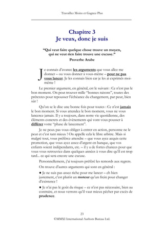 Travaillez Moins et Gagnez Plus
____________________________________________________


                      Chapitre 3
                 Je veux, donc je suis
        “Qui veut faire quelque chose trouve un moyen,
          qui ne veut rien faire trouve une excuse.”
                         Proverbe Arabe



     J    e connais d‟avance les arguments que vous allez me
          donner – ou vous donner à vous-même – pour ne pas
          vous lancer. Je les connais bien car je les ai exprimés moi-
          même !
      Le premier argument, en général, est le suivant : Ce n‟est pas le
bon moment. On peut trouver mille “bonnes raisons”, toutes des
prétextes pour repousser l‟échéance du changement, par peur, bien
sûr !
      Qu‟on se le dise une bonne fois pour toutes : Ce n‟est jamais
le bon moment. Si vous attendez le bon moment, vous ne vous
lancerez jamais. Il y a toujours, dans notre vie quotidienne, des
éléments concrets et des évènements qui vont vous pousser à
différer votre “phase de lancement”.
      Je ne peux pas vous obliger à entrer en action, personne ne le
peut et c‟est tant mieux ! On appelle cela le libre arbitre. Mais si
malgré tout, vous préférez attendre – que vous ayez acquis cette
promotion, que vous ayez assez d‟argent en banque, que vos
enfants soient indépendants, etc. – il y a de fortes chances pour que
vous vous retrouviez dans quelques années à vous dire qu‟il est trop
tard... ce qui sera encore une excuse.
      Personnellement, j‟ai toujours préféré les remords aux regrets.
      On trouve d‟autres arguments qui sont en général :
     ● Je ne suis pas assez riche pour me lancer – eh bien
     justement, c‟est plutôt un moteur qu‟un frein pour changer
     d‟existence !
     ● Je n‟ai pas le goût du risque – ce n‟est pas nécessaire, bien au
     contraire, et nous verrons qu‟il vaut mieux pêcher par excès de
     prudence.



                                23
               ©MMXI International Authors Bureau Ltd.
 