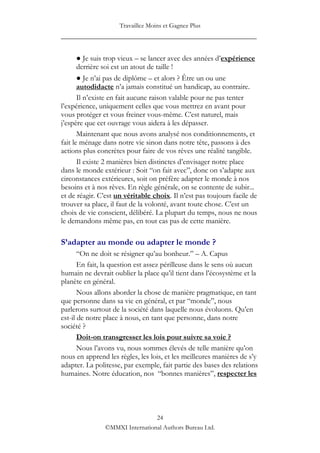 Travaillez Moins et Gagnez Plus
____________________________________________________

     ● Je suis trop vieux – se lancer avec des années d‟expérience
     derrière soi est un atout de taille !
       ● Je n‟ai pas de diplôme – et alors ? Être un ou une
       autodidacte n‟a jamais constitué un handicap, au contraire.
       Il n‟existe en fait aucune raison valable pour ne pas tenter
l‟expérience, uniquement celles que vous mettrez en avant pour
vous protéger et vous freiner vous-même. C‟est naturel, mais
j‟espère que cet ouvrage vous aidera à les dépasser.
       Maintenant que nous avons analysé nos conditionnements, et
fait le ménage dans notre vie sinon dans notre tête, passons à des
actions plus concrètes pour faire de vos rêves une réalité tangible.
       Il existe 2 manières bien distinctes d‟envisager notre place
dans le monde extérieur : Soit “on fait avec”, donc on s‟adapte aux
circonstances extérieures, soit on préfère adapter le monde à nos
besoins et à nos rêves. En règle générale, on se contente de subir...
et de réagir. C‟est un véritable choix. Il n‟est pas toujours facile de
trouver sa place, il faut de la volonté, avant toute chose. C‟est un
choix de vie conscient, délibéré. La plupart du temps, nous ne nous
le demandons même pas, en tout cas pas de cette manière.

S’adapter au monde ou adapter le monde ?
       “On ne doit se résigner qu‟au bonheur.” – A. Capus
       En fait, la question est assez périlleuse dans le sens où aucun
humain ne devrait oublier la place qu‟il tient dans l‟écosystème et la
planète en général.
       Nous allons aborder la chose de manière pragmatique, en tant
que personne dans sa vie en général, et par “monde”, nous
parlerons surtout de la société dans laquelle nous évoluons. Qu‟en
est-il de notre place à nous, en tant que personne, dans notre
société ?
       Doit-on transgresser les lois pour suivre sa voie ?
       Nous l‟avons vu, nous sommes élevés de telle manière qu‟on
nous en apprend les règles, les lois, et les meilleures manières de s‟y
adapter. La politesse, par exemple, fait partie des bases des relations
humaines. Notre éducation, nos “bonnes manières”, respecter les




                                24
               ©MMXI International Authors Bureau Ltd.
 