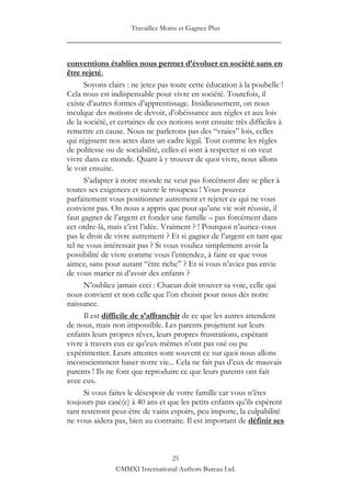 Travaillez Moins et Gagnez Plus
____________________________________________________

conventions établies nous permet d’évoluer en société sans en
être rejeté.
      Soyons clairs : ne jetez pas toute cette éducation à la poubelle !
Cela nous est indispensable pour vivre en société. Toutefois, il
existe d‟autres formes d‟apprentissage. Insidieusement, on nous
inculque des notions de devoir, d‟obéissance aux règles et aux lois
de la société, et certaines de ces notions sont ensuite très difficiles à
remettre en cause. Nous ne parlerons pas des “vraies” lois, celles
qui régissent nos actes dans un cadre légal. Tout comme les règles
de politesse ou de sociabilité, celles-ci sont à respecter si on veut
vivre dans ce monde. Quant à y trouver de quoi vivre, nous allons
le voir ensuite.
      S‟adapter à notre monde ne veut pas forcément dire se plier à
toutes ses exigences et suivre le troupeau ! Vous pouvez
parfaitement vous positionner autrement et rejeter ce qui ne vous
convient pas. On nous a appris que pour qu‟une vie soit réussie, il
faut gagner de l‟argent et fonder une famille – pas forcément dans
cet ordre-là, mais c‟est l‟idée. Vraiment ? ! Pourquoi n‟auriez-vous
pas le droit de vivre autrement ? Et si gagner de l‟argent en tant que
tel ne vous intéressait pas ? Si vous vouliez simplement avoir la
possibilité de vivre comme vous l‟entendez, à faire ce que vous
aimez, sans pour autant “être riche” ? Et si vous n‟aviez pas envie
de vous marier ni d‟avoir des enfants ?
      N‟oubliez jamais ceci : Chacun doit trouver sa voie, celle qui
nous convient et non celle que l‟on choisit pour nous dès notre
naissance.
      Il est difficile de s’affranchir de ce que les autres attendent
de nous, mais non impossible. Les parents projettent sur leurs
enfants leurs propres rêves, leurs propres frustrations, espérant
vivre à travers eux ce qu‟eux-mêmes n‟ont pas osé ou pu
expérimenter. Leurs attentes sont souvent ce sur quoi nous allons
inconsciemment baser notre vie... Cela ne fait pas d‟eux de mauvais
parents ! Ils ne font que reproduire ce que leurs parents ont fait
avec eux.
      Si vous faites le désespoir de votre famille car vous n‟êtes
toujours pas casé(e) à 40 ans et que les petits enfants qu‟ils espèrent
tant resteront peut-être de vains espoirs, peu importe, la culpabilité
ne vous aidera pas, bien au contraire. Il est important de définir ses



                                 25
                ©MMXI International Authors Bureau Ltd.
 