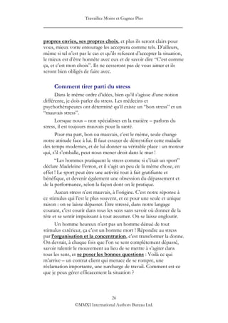 Travaillez Moins et Gagnez Plus
____________________________________________________

propres envies, ses propres choix, et plus ils seront clairs pour
vous, mieux votre entourage les acceptera comme tels. D‟ailleurs,
même si tel n‟est pas le cas et qu‟ils refusent d‟accepter la situation,
le mieux est d‟être honnête avec eux et de savoir dire “C‟est comme
ça, et c‟est mon choix”. Ils ne cesseront pas de vous aimer et ils
seront bien obligés de faire avec.

     Comment tirer parti du stress
      Dans le même ordre d‟idées, bien qu‟il s‟agisse d‟une notion
différente, je dois parler du stress. Les médecins et
psychothérapeutes ont déterminé qu‟il existe un “bon stress” et un
“mauvais stress”.
      Lorsque nous – non spécialistes en la matière – parlons du
stress, il est toujours mauvais pour la santé.
      Pour ma part, bon ou mauvais, c‟est le même, seule change
notre attitude face à lui. Il faut essayer de démystifier cette maladie
des temps modernes, et de lui donner sa véritable place : un moteur
qui, s‟il s‟emballe, peut nous mener droit dans le mur !
      “Les hommes pratiquent le stress comme si c‟était un sport”
déclare Madeleine Ferron, et il s‟agit un peu de la même chose, en
effet ! Le sport peut être une activité tout à fait gratifiante et
bénéfique, et devenir également une obsession du dépassement et
de la performance, selon la façon dont on le pratique.
      Aucun stress n‟est mauvais, à l‟origine. C‟est notre réponse à
ce stimulus qui l‟est le plus souvent, et ce pour une seule et unique
raison : on se laisse dépasser. Être stressé, dans notre langage
courant, c‟est courir dans tous les sens sans savoir où donner de la
tête et se sentir impuissant à tout assumer. On se laisse engloutir.
      Un homme heureux n‟est pas un homme dénué de tout
stimulus extérieur, ça c‟est un homme mort ! Répondre au stress
par l’organisation et la concentration, c‟est transformer la donne.
On devrait, à chaque fois que l‟on se sent complètement dépassé,
savoir ralentir le mouvement au lieu de se mettre à s‟agiter dans
tous les sens, et se poser les bonnes questions : Voilà ce qui
m‟arrive – un contrat client qui menace de se rompre, une
réclamation importante, une surcharge de travail. Comment est-ce
que je peux gérer efficacement la situation ?



                                 26
                ©MMXI International Authors Bureau Ltd.
 