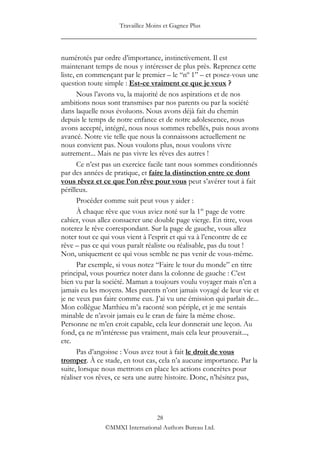 Travaillez Moins et Gagnez Plus
____________________________________________________

numérotés par ordre d‟importance, instinctivement. Il est
maintenant temps de nous y intéresser de plus près. Reprenez cette
liste, en commençant par le premier – le “nº 1” – et posez-vous une
question toute simple : Est-ce vraiment ce que je veux ?
       Nous l‟avons vu, la majorité de nos aspirations et de nos
ambitions nous sont transmises par nos parents ou par la société
dans laquelle nous évoluons. Nous avons déjà fait du chemin
depuis le temps de notre enfance et de notre adolescence, nous
avons accepté, intégré, nous nous sommes rebellés, puis nous avons
avancé. Notre vie telle que nous la connaissons actuellement ne
nous convient pas. Nous voulons plus, nous voulons vivre
autrement... Mais ne pas vivre les rêves des autres !
       Ce n‟est pas un exercice facile tant nous sommes conditionnés
par des années de pratique, et faire la distinction entre ce dont
vous rêvez et ce que l’on rêve pour vous peut s‟avérer tout à fait
périlleux.
       Procéder comme suit peut vous y aider :
       À chaque rêve que vous aviez noté sur la 1re page de votre
cahier, vous allez consacrer une double page vierge. En titre, vous
noterez le rêve correspondant. Sur la page de gauche, vous allez
noter tout ce qui vous vient à l‟esprit et qui va à l‟encontre de ce
rêve – pas ce qui vous paraît réaliste ou réalisable, pas du tout !
Non, uniquement ce qui vous semble ne pas venir de vous-même.
       Par exemple, si vous notez “Faire le tour du monde” en titre
principal, vous pourriez noter dans la colonne de gauche : C‟est
bien vu par la société. Maman a toujours voulu voyager mais n‟en a
jamais eu les moyens. Mes parents n‟ont jamais voyagé de leur vie et
je ne veux pas faire comme eux. J‟ai vu une émission qui parlait de...
Mon collègue Matthieu m‟a raconté son périple, et je me sentais
minable de n‟avoir jamais eu le cran de faire la même chose.
Personne ne m‟en croit capable, cela leur donnerait une leçon. Au
fond, ça ne m‟intéresse pas vraiment, mais cela leur prouverait...,
etc.
       Pas d‟angoisse : Vous avez tout à fait le droit de vous
tromper. À ce stade, en tout cas, cela n‟a aucune importance. Par la
suite, lorsque nous mettrons en place les actions concrètes pour
réaliser vos rêves, ce sera une autre histoire. Donc, n‟hésitez pas,




                                28
               ©MMXI International Authors Bureau Ltd.
 