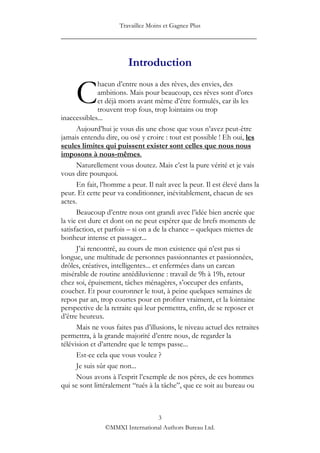 Travaillez Moins et Gagnez Plus
____________________________________________________


                        Introduction


     C
              hacun d‟entre nous a des rêves, des envies, des
              ambitions. Mais pour beaucoup, ces rêves sont d‟ores
              et déjà morts avant même d‟être formulés, car ils les
              trouvent trop fous, trop lointains ou trop
inaccessibles...
      Aujourd‟hui je vous dis une chose que vous n‟avez peut-être
jamais entendu dire, ou osé y croire : tout est possible ! Eh oui, les
seules limites qui puissent exister sont celles que nous nous
imposons à nous-mêmes.
      Naturellement vous doutez. Mais c‟est la pure vérité et je vais
vous dire pourquoi.
      En fait, l‟homme a peur. Il naît avec la peur. Il est élevé dans la
peur. Et cette peur va conditionner, inévitablement, chacun de ses
actes.
      Beaucoup d‟entre nous ont grandi avec l‟idée bien ancrée que
la vie est dure et dont on ne peut espérer que de brefs moments de
satisfaction, et parfois – si on a de la chance – quelques miettes de
bonheur intense et passager...
      J‟ai rencontré, au cours de mon existence qui n‟est pas si
longue, une multitude de personnes passionnantes et passionnées,
drôles, créatives, intelligentes... et enfermées dans un carcan
misérable de routine antédiluvienne : travail de 9h à 19h, retour
chez soi, épuisement, tâches ménagères, s‟occuper des enfants,
coucher. Et pour couronner le tout, à peine quelques semaines de
repos par an, trop courtes pour en profiter vraiment, et la lointaine
perspective de la retraite qui leur permettra, enfin, de se reposer et
d‟être heureux.
      Mais ne vous faites pas d‟illusions, le niveau actuel des retraites
permettra, à la grande majorité d‟entre nous, de regarder la
télévision et d‟attendre que le temps passe...
      Est-ce cela que vous voulez ?
      Je suis sûr que non...
      Nous avons à l‟esprit l‟exemple de nos pères, de ces hommes
qui se sont littéralement “tués à la tâche”, que ce soit au bureau ou



                                 3
                ©MMXI International Authors Bureau Ltd.
 
