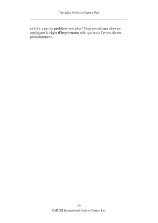 Travaillez Moins et Gagnez Plus
____________________________________________________

et il n‟y a pas de problème non plus ! Vous procèderez alors en
appliquant la règle d’importance telle que nous l‟avons décrite
précédemment.




                                30
               ©MMXI International Authors Bureau Ltd.
 