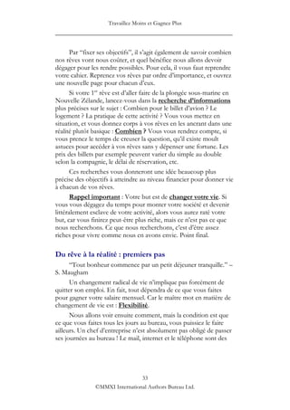 Travaillez Moins et Gagnez Plus
____________________________________________________

       Par “fixer ses objectifs”, il s‟agit également de savoir combien
nos rêves vont nous coûter, et quel bénéfice nous allons devoir
dégager pour les rendre possibles. Pour cela, il vous faut reprendre
votre cahier. Reprenez vos rêves par ordre d‟importance, et ouvrez
une nouvelle page pour chacun d‟eux.
       Si votre 1er rêve est d‟aller faire de la plongée sous-marine en
Nouvelle Zélande, lancez-vous dans la recherche d’informations
plus précises sur le sujet : Combien pour le billet d‟avion ? Le
logement ? La pratique de cette activité ? Vous vous mettez en
situation, et vous donnez corps à vos rêves en les ancrant dans une
réalité plutôt basique : Combien ? Vous vous rendrez compte, si
vous prenez le temps de creuser la question, qu‟il existe moult
astuces pour accéder à vos rêves sans y dépenser une fortune. Les
prix des billets par exemple peuvent varier du simple au double
selon la compagnie, le délai de réservation, etc.
       Ces recherches vous donneront une idée beaucoup plus
précise des objectifs à atteindre au niveau financier pour donner vie
à chacun de vos rêves.
       Rappel important : Votre but est de changer votre vie. Si
vous vous dégagez du temps pour monter votre société et devenir
littéralement esclave de votre activité, alors vous aurez raté votre
but, car vous finirez peut-être plus riche, mais ce n‟est pas ce que
nous recherchons. Ce que nous recherchons, c‟est d‟être assez
riches pour vivre comme nous en avons envie. Point final.

Du rêve à la réalité : premiers pas
      “Tout bonheur commence par un petit déjeuner tranquille.” –
S. Maugham
      Un changement radical de vie n‟implique pas forcément de
quitter son emploi. En fait, tout dépendra de ce que vous faites
pour gagner votre salaire mensuel. Car le maître mot en matière de
changement de vie est : Flexibilité.
      Nous allons voir ensuite comment, mais la condition est que
ce que vous faites tous les jours au bureau, vous puissiez le faire
ailleurs. Un chef d‟entreprise n‟est absolument pas obligé de passer
ses journées au bureau ! Le mail, internet et le téléphone sont des




                                33
               ©MMXI International Authors Bureau Ltd.
 
