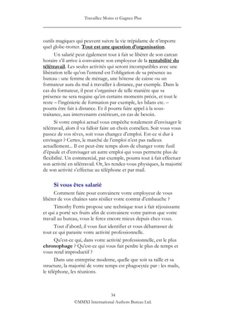Travaillez Moins et Gagnez Plus
____________________________________________________

outils magiques qui peuvent suivre la vie trépidante de n‟importe
quel globe-trotter. Tout est une question d’organisation.
      Un salarié peut également tout à fait se libérer de son carcan
horaire s‟il arrive à convaincre son employeur de la rentabilité du
télétravail. Les seules activités qui seront incompatibles avec une
libération telle qu‟on l‟entend est l‟obligation de sa présence au
bureau : une femme de ménage, une hôtesse de caisse ou un
formateur aura du mal à travailler à distance, par exemple. Dans le
cas du formateur, il peut s‟organiser de telle manière que sa
présence ne sera requise qu‟en certains moments précis, et tout le
reste – l‟ingénierie de formation par exemple, les bilans etc. –
pourra être fait à distance. Et il pourra faire appel à la sous-
traitance, aux intervenants extérieurs, en cas de besoin.
      Si votre emploi actuel vous empêche totalement d‟envisager le
télétravail, alors il va falloir faire un choix cornélien. Soit vous vous
passez de vos rêves, soit vous changez d‟emploi. Est-ce si dur à
envisager ? Certes, le marché de l‟emploi n‟est pas radieux
actuellement... Il est peut-être temps alors de changer votre fusil
d‟épaule et d‟envisager un autre emploi qui vous permette plus de
flexibilité. Un commercial, par exemple, pourra tout à fait effectuer
son activité en télétravail. Or, les rendez-vous physiques, la majorité
de son activité s‟effectue au téléphone et par mail.

     Si vous êtes salarié
      Comment faire pour convaincre votre employeur de vous
libérer de vos chaînes sans résilier votre contrat d‟embauche ?
      Timothy Ferris propose une technique tout à fait réjouissante
et qui a porté ses fruits afin de convaincre votre patron que votre
travail au bureau, vous le ferez encore mieux depuis chez vous.
      Tout d‟abord, il vous faut identifier et vous débarrasser de
tout ce qui parasite votre activité professionnelle.
      Qu‟est-ce qui, dans votre activité professionnelle, est le plus
chronophage ? Qu‟est-ce qui vous fait perdre le plus de temps et
vous rend improductif ?
      Dans une entreprise moderne, quelle que soit sa taille et sa
structure, la majorité de votre temps est phagocytée par : les mails,
le téléphone, les réunions.



                                 34
                ©MMXI International Authors Bureau Ltd.
 