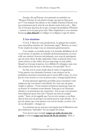 Travaillez Moins et Gagnez Plus
____________________________________________________

       Ensuite, dès qu‟Étienne s‟est présenté on enchaîne sur
“Bonjour Étienne. Je suis plutôt occupé, que puis-je faire pour
toi ?” Une manière très directe et très simple d‟amener Étienne à ne
pas commencer par le récit de son dernier week-end au ski… Bien
sûr, il n‟est pas question de ne pas s‟occuper du problème d‟Étienne
– surtout si on est payé pour cela ! Mais simplement à vous montrer
beaucoup plus directif et à obliger vos collègues à agir de même.

     3. Les réunions
      C‟est le 3e fléau de votre productivité. La plupart des sociétés
sont aujourd‟hui atteintes de “réunionnite aiguë”. Résistez au virus !
Votre emploi du temps vous en remerciera généreusement.
      C‟est simple, au moindre projet, à la moindre défaillance de tel
ou tel service ou produit, au moindre dysfonctionnement, on nous
colle une réunion. Souvent mal préparée, avec trop de participants
qui ont autre chose de plus important à faire et pensent donc à ces
autres choses, et des ordres du jour trop longs ou mal cadrés.
Quand on n‟est pas le patron, il est difficile d‟y échapper, mais avec
une certaine dose de ruse et de finesse, c‟est possible ! Si, si !
      En fait, tout le secret réside dans le culot et l‟organisation.
Votre patron vous demande d‟assister à une réunion sur les
problèmes récurrents rencontrés par le service RH et paye. Ce n‟est
pas de votre ressort, et vous ne pouvez pas y changer grand-chose.
      Il existe plusieurs approches possibles pour convaincre votre
employeur de vous laisser votre liberté. En voici une, du genre
simple et efficace : “Cette réunion m‟intéresse beaucoup, mais j‟ai
ce dossier X à terminer avant demain. Tant que je ne l‟aurai pas
clôturé, je ne pourrai pas me concentrer... Est-ce que vous pourriez
m‟en dispenser pour cette fois ? Étienne me fera un compte-
rendu.” Ainsi, on lui rappelle que l‟on est très occupé, et on flatte
dans le bon sens du poil par son intérêt pour le sujet abordé... Il y a
peu de chance que votre patron vous envoie bouler, ou alors c‟est
un cas désespéré – changez-en.
      Les réunions qui ne sont pas convoquées par la Direction sont
plus facilement “éjectables” de son emploi du temps.
      Vous pouvez par exemple exiger un ordre du jour très
précis et surtout exiger une heure de fin de réunion. Ainsi, si



                                36
               ©MMXI International Authors Bureau Ltd.
 