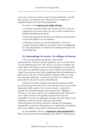 Travaillez Moins et Gagnez Plus
____________________________________________________

vous vous y retrouvez coincé et que la réunion déborde, ce qu‟elle
fait toujours, vous pourrez sans trop de mal vous éclipser en
rappelant l‟heure de fin qui était programmée.
      Le mieux est de respecter ces règles de base :
      1. Ne jamais accepter d‟office une réunion sauf si le sujet est
      capital pour vous, mais tenter de vous en faire exempter de la
      manière précédemment décrite.
      2. Ne jamais accepter de réunion sans ordre du jour très précis
      et heures de début et de fin explicites.
      3. Proposez toujours une solution alternative, surtout le
      courriel ou alors le téléphone en dernier ressort en appliquant
      les règles déjà décrites en matière de communication par mail
      et par téléphone.

     Le chronophage de service : le collègue de bureau
      C‟est un autre parasite qui ralentit votre activité
professionnelle. Celui qui travaille vaguement avec vous mais dont
vous ne dépendez pas tout à fait. N‟avez-vous pas un collègue qui
rentre dans votre bureau à tout bout de champ pour vous raconter
sa vie, qui vous demande conseil en toutes matières. En général, il
s‟agit d‟une personne tout à fait sympathique bien qu‟exaspérante, le
genre qu‟on a du mal à évincer poliment tellement elle est sourde
aux messages subtils que vous pouvez lui lancer. Le collègue fait
partie des favoris dans la course à l‟inefficacité.
      Essayer de lui faire entendre raison par des allusions voilées
est une pure perte de temps. Il ne vous reste plus qu‟à vous montrer
légèrement mufle, quitte à vous excuser ensuite – toujours le
concept du “demander pardon, pas la permission”. Quelques
“Écoute, je suis très occupé là, on en parlera plus tard” devraient le
vexer, mais au moins vous garantir de précieuses heures de
tranquillité. Vous pouvez également, lorsque vous êtes devant votre
ordinateur, mettre un casque audio qui vous isolera
momentanément des bruits extérieurs. Anticipez les remarques
désagréables en mentant effrontément et en parlant des acouphènes
dont vous souffrez et que seule la musique peut calmer.
      Je vous rappelle votre but : augmenter votre productivité et
faire cesser les activités chronophages qui la freinent. Pourquoi, me



                                37
               ©MMXI International Authors Bureau Ltd.
 