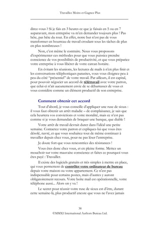 Travaillez Moins et Gagnez Plus
____________________________________________________

direz-vous ? Si je fais en 3 heures ce que je faisais en 5 ou en 7
auparavant, mon entreprise va m‟en demander toujours plus ! Pas
bête, pas bête du tout. En effet, notre but n‟est pas de vous
transformer en bourreau de travail croulant sous les tâches de plus
en plus nombreuses !
      Non, c‟est même le contraire. Nous vous proposons
d‟expérimenter ces méthodes pour que vous puissiez prendre
conscience de vos possibilités de productivité, et que vous prépariez
votre entreprise à vous libérer de votre carcan horaire.
      En évitant les réunions, les lectures de mails à n‟en plus finir et
les conversations téléphoniques parasites, vous vous éloignez peu à
peu du côté “présentiel” de votre travail. Par ailleurs, il est capital,
pour pouvoir négocier un accord de télétravail avec votre patron,
que celui-ci n‟ait aucunement envie de se débarrasser de vous et
vous considère comme un élément productif de son entreprise.

     Comment obtenir cet accord
      Tout d‟abord, je vous conseille d‟appliquer une ruse de sioux :
il vous faut obtenir un arrêt maladie – de complaisance, je sais que
cela heurtera vos convictions et votre moralité, mais ce n‟est pas
comme si je vous demandais de braquer une banque, que diable !
      Votre arrêt de travail devrait durer dans l‟idéal une petite
semaine. Contactez votre patron et expliquez-lui que vous êtes
désolé, navré, et que vous souhaitez tout de même continuer à
travailler depuis chez vous, pour ne pas léser l‟entreprise.
      Je doute fort que vous rencontriez des résistances !
      Vous êtes donc chez vous, et en pleine forme. Mettez un
mouchoir sur votre mauvaise conscience et faites ce pourquoi vous
êtes payé : Travailler.
      Il existe des logiciels gratuits et très simples à mettre en place,
qui vous permettent de contrôler votre ordinateur de bureau
depuis votre maison ou votre appartement. Ce n‟est pas
indispensable pour certains postes, mais d‟autres y auront
obligatoirement recours. Votre boîte mail est opérationnelle, votre
téléphone aussi... Alors on y va !
      Le secret pour réussir votre ruse de sioux est d‟être, durant
cette semaine-là, plus productif encore que vous ne l‟avez jamais



                                 38
                ©MMXI International Authors Bureau Ltd.
 